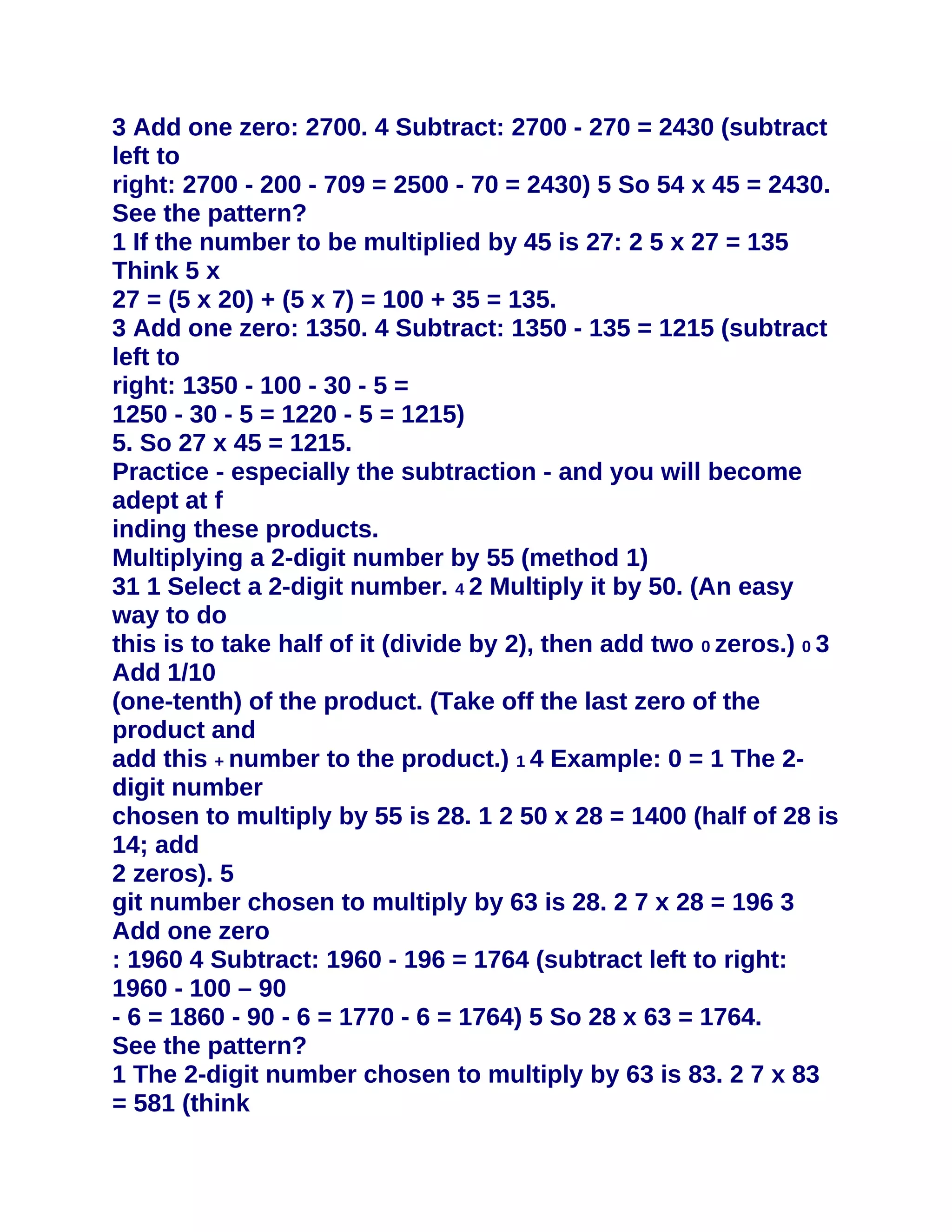3 Add one zero: 2700. 4 Subtract: 2700 - 270 = 2430 (subtract
left to
right: 2700 - 200 - 709 = 2500 - 70 = 2430) 5 So 54 x 45 = 2430.
See the pattern?
1 If the number to be multiplied by 45 is 27: 2 5 x 27 = 135
Think 5 x
27 = (5 x 20) + (5 x 7) = 100 + 35 = 135.
3 Add one zero: 1350. 4 Subtract: 1350 - 135 = 1215 (subtract
left to
right: 1350 - 100 - 30 - 5 =
1250 - 30 - 5 = 1220 - 5 = 1215)
5. So 27 x 45 = 1215.
Practice - especially the subtraction - and you will become
adept at f
inding these products.
Multiplying a 2-digit number by 55 (method 1)
31 1 Select a 2-digit number. 4 2 Multiply it by 50. (An easy
way to do
this is to take half of it (divide by 2), then add two 0 zeros.) 0 3
Add 1/10
(one-tenth) of the product. (Take off the last zero of the
product and
add this + number to the product.) 1 4 Example: 0 = 1 The 2-
digit number
chosen to multiply by 55 is 28. 1 2 50 x 28 = 1400 (half of 28 is
14; add
2 zeros). 5
git number chosen to multiply by 63 is 28. 2 7 x 28 = 196 3
Add one zero
: 1960 4 Subtract: 1960 - 196 = 1764 (subtract left to right:
1960 - 100 – 90
- 6 = 1860 - 90 - 6 = 1770 - 6 = 1764) 5 So 28 x 63 = 1764.
See the pattern?
1 The 2-digit number chosen to multiply by 63 is 83. 2 7 x 83
= 581 (think
 