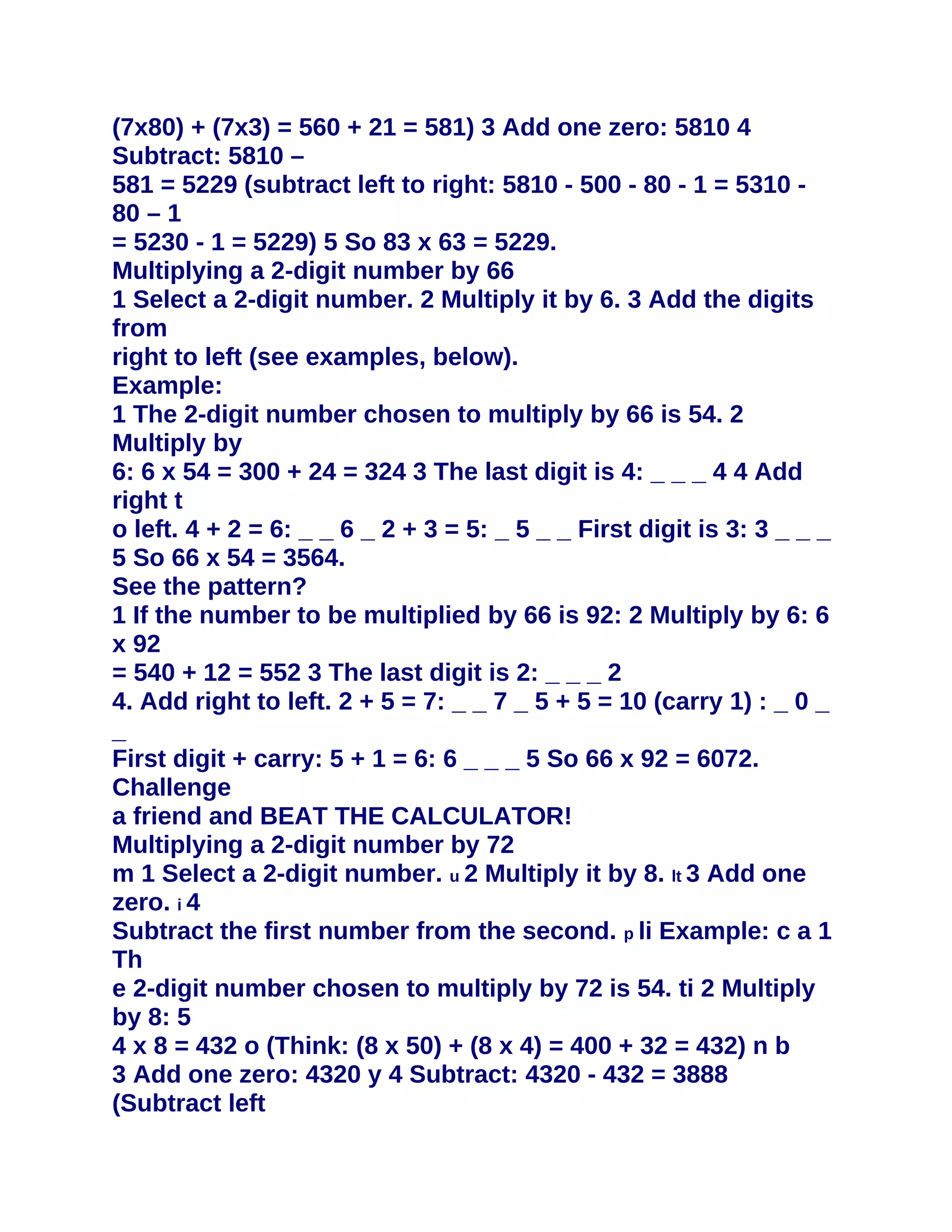 (7x80) + (7x3) = 560 + 21 = 581) 3 Add one zero: 5810 4
Subtract: 5810 –
581 = 5229 (subtract left to right: 5810 - 500 - 80 - 1 = 5310 -
80 – 1
= 5230 - 1 = 5229) 5 So 83 x 63 = 5229.
Multiplying a 2-digit number by 66
1 Select a 2-digit number. 2 Multiply it by 6. 3 Add the digits
from
right to left (see examples, below).
Example:
1 The 2-digit number chosen to multiply by 66 is 54. 2
Multiply by
6: 6 x 54 = 300 + 24 = 324 3 The last digit is 4: _ _ _ 4 4 Add
right t
o left. 4 + 2 = 6: _ _ 6 _ 2 + 3 = 5: _ 5 _ _ First digit is 3: 3 _ _ _
5 So 66 x 54 = 3564.
See the pattern?
1 If the number to be multiplied by 66 is 92: 2 Multiply by 6: 6
x 92
= 540 + 12 = 552 3 The last digit is 2: _ _ _ 2
4. Add right to left. 2 + 5 = 7: _ _ 7 _ 5 + 5 = 10 (carry 1) : _ 0 _
_
First digit + carry: 5 + 1 = 6: 6 _ _ _ 5 So 66 x 92 = 6072.
Challenge
a friend and BEAT THE CALCULATOR!
Multiplying a 2-digit number by 72
m 1 Select a 2-digit number. u 2 Multiply it by 8. lt 3 Add one
zero. i 4
Subtract the first number from the second. p li Example: c a 1
Th
e 2-digit number chosen to multiply by 72 is 54. ti 2 Multiply
by 8: 5
4 x 8 = 432 o (Think: (8 x 50) + (8 x 4) = 400 + 32 = 432) n b
3 Add one zero: 4320 y 4 Subtract: 4320 - 432 = 3888
(Subtract left
 