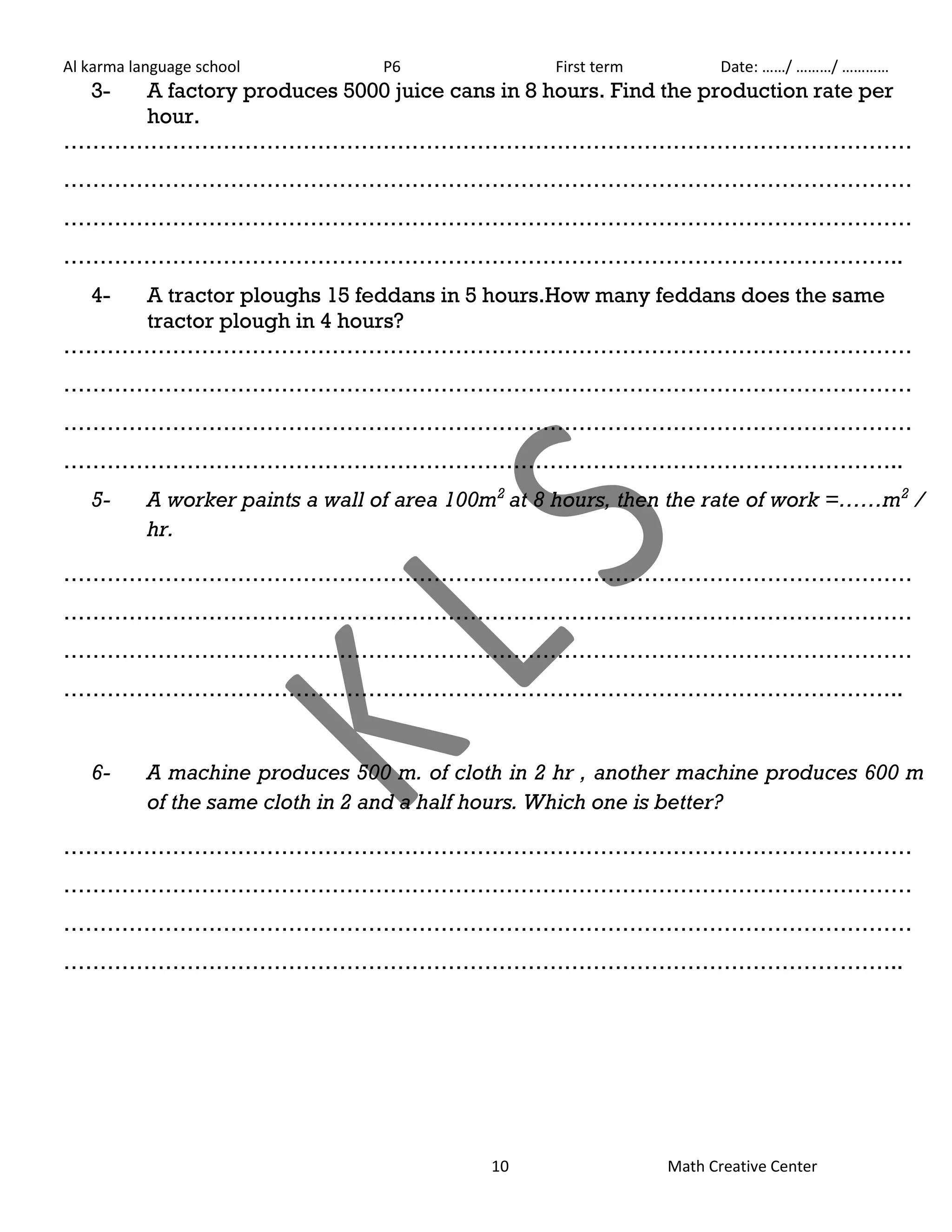 Al karma language school P6 First term Date: ……/ ………/ ………… 
3- A factory produces 5000 juice cans in 8 hours. Find the production rate per 
10 Math Creative Center 
hour. 
……………………………………………………………………………………………………… 
……………………………………………………………………………………………………… 
……………………………………………………………………………………………………… 
…………………………………………………………………………………………………….. 
4- A tractor ploughs 15 feddans in 5 hours.How many feddans does the same 
tractor plough in 4 hours? 
……………………………………………………………………………………………………… 
……………………………………………………………………………………………………… 
……………………………………………………………………………………………………… 
…………………………………………………………………………………………………….. 
5- A worker paints a wall of area 100m2 at 8 hours, then the rate of work =……m2 / 
hr. 
……………………………………………………………………………………………………… 
……………………………………………………………………………………………………… 
……………………………………………………………………………………………………… 
…………………………………………………………………………………………………….. 
6- A machine produces 500 m. of cloth in 2 hr , another machine produces 600 m 
of the same cloth in 2 and a half hours. Which one is better? 
……………………………………………………………………………………………………… 
……………………………………………………………………………………………………… 
……………………………………………………………………………………………………… 
…………………………………………………………………………………………………….. 
 