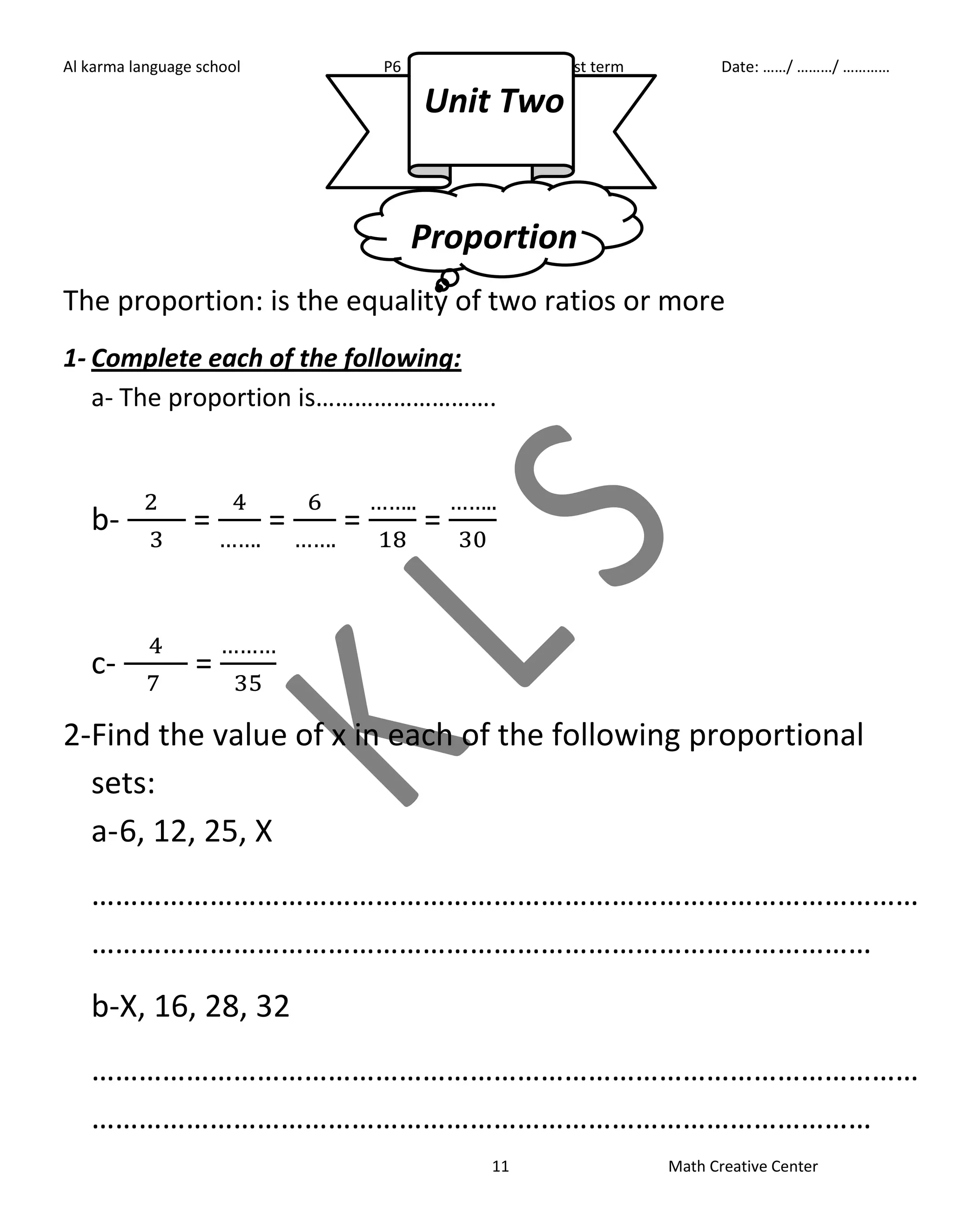 Al karma language school P6 First term Date: ……/ ………/ ………… 
Unit Two 
Proportion 
The proportion: is the equality of two ratios or more 
1- Complete each of the following: 
a- The proportion is………………………. 
11 Math Creative Center 
b- 
= 
= 
= 
= 
c- 
= 
2- Find the value of x in each of the following proportional 
sets: 
a- 6, 12, 25, X 
…………………………………………………………………………………………… 
……………………………………………………………………………………… 
b-X, 16, 28, 32 
…………………………………………………………………………………………… 
……………………………………………………………………………………… 
 