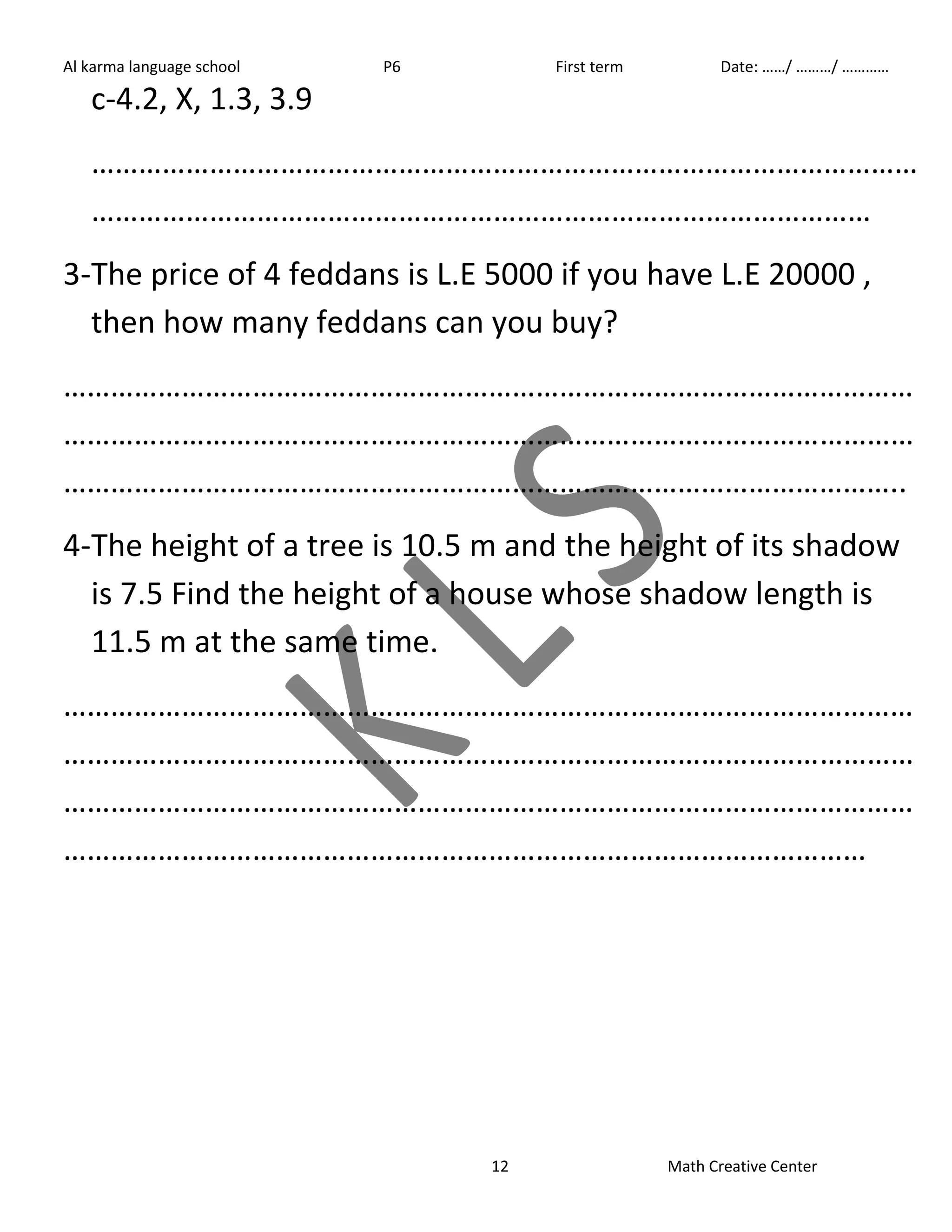 Al karma language school P6 First term Date: ……/ ………/ ………… 
c-4.2, X, 1.3, 3.9 
…………………………………………………………………………………………… 
……………………………………………………………………………………… 
3- The price of 4 feddans is L.E 5000 if you have L.E 20000 , 
then how many feddans can you buy? 
……………………………………………………………………………………………… 
……………………………………………………………………………………………… 
…………………………………………………………………………………………….. 
4- The height of a tree is 10.5 m and the height of its shadow 
is 7.5 Find the height of a house whose shadow length is 
11.5 m at the same time. 
……………………………………………………………………………………………… 
……………………………………………………………………………………………… 
……………………………………………………………………………………………… 
………………………………………………………………………………………… 
12 Math Creative Center 
 
