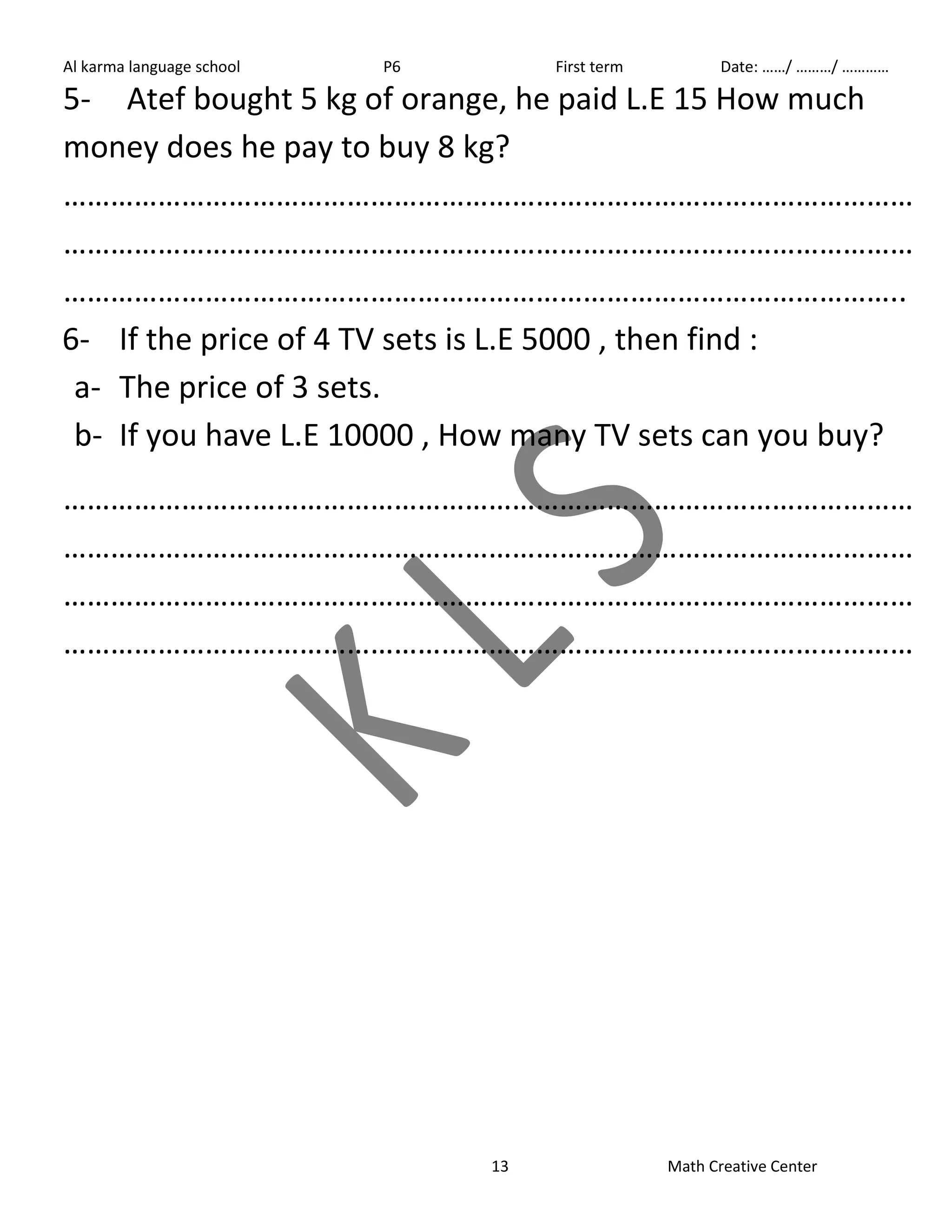Al karma language school P6 First term Date: ……/ ………/ ………… 
5- Atef bought 5 kg of orange, he paid L.E 15 How much 
money does he pay to buy 8 kg? 
……………………………………………………………………………………………… 
……………………………………………………………………………………………… 
…………………………………………………………………………………………….. 
6- If the price of 4 TV sets is L.E 5000 , then find : 
a- The price of 3 sets. 
b- If you have L.E 10000 , How many TV sets can you buy? 
……………………………………………………………………………………………… 
……………………………………………………………………………………………… 
……………………………………………………………………………………………… 
……………………………………………………………………………………………… 
13 Math Creative Center 
 
