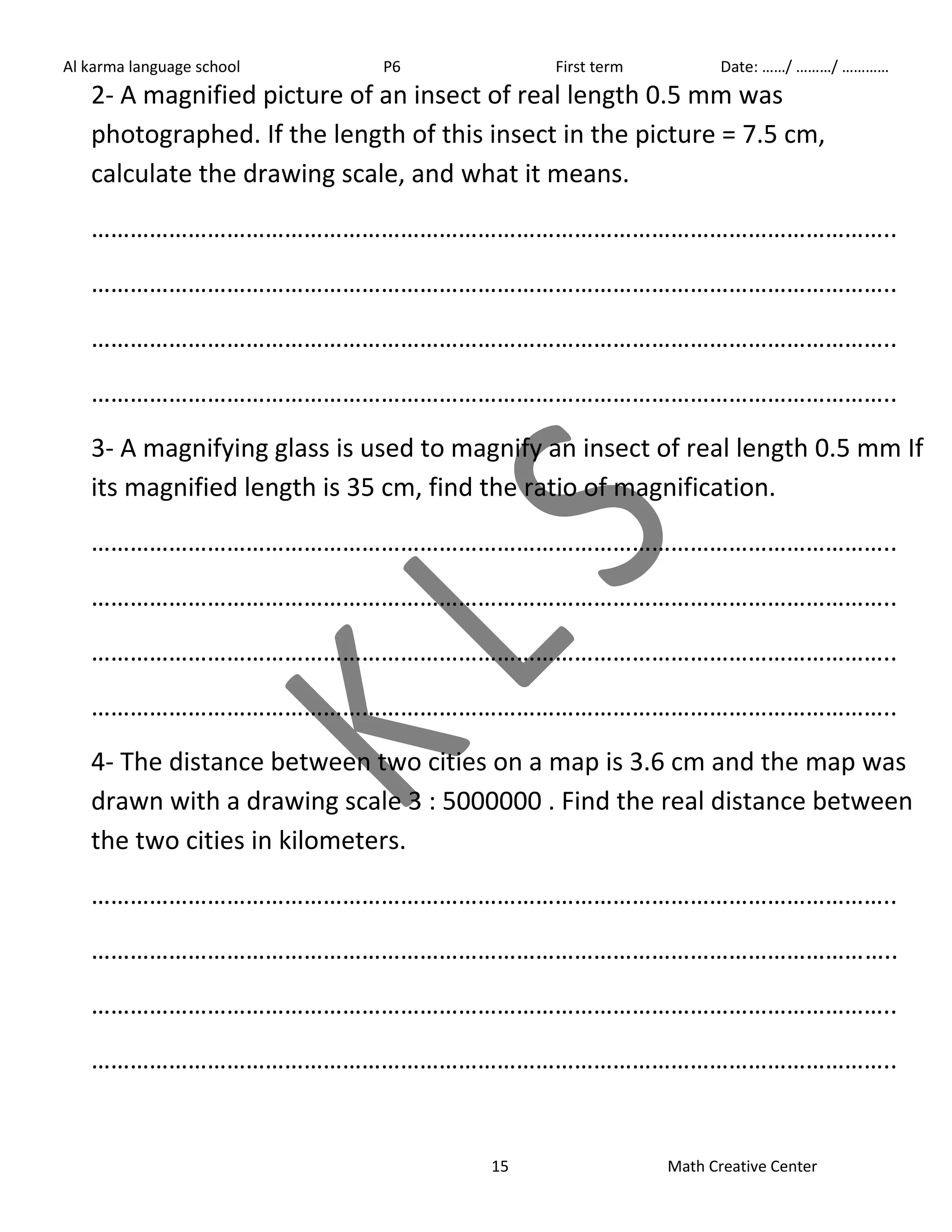 Al karma language school P6 First term Date: ……/ ………/ ………… 
2- A magnified picture of an insect of real length 0.5 mm was 
photographed. If the length of this insect in the picture = 7.5 cm, 
calculate the drawing scale, and what it means. 
…………………………………………………………………………………………………………….. 
…………………………………………………………………………………………………………….. 
…………………………………………………………………………………………………………….. 
…………………………………………………………………………………………………………….. 
3- A magnifying glass is used to magnify an insect of real length 0.5 mm If 
its magnified length is 35 cm, find the ratio of magnification. 
…………………………………………………………………………………………………………….. 
…………………………………………………………………………………………………………….. 
…………………………………………………………………………………………………………….. 
…………………………………………………………………………………………………………….. 
4- The distance between two cities on a map is 3.6 cm and the map was 
drawn with a drawing scale 3 : 5000000 . Find the real distance between 
the two cities in kilometers. 
…………………………………………………………………………………………………………….. 
…………………………………………………………………………………………………………….. 
…………………………………………………………………………………………………………….. 
…………………………………………………………………………………………………………….. 
15 Math Creative Center 
 