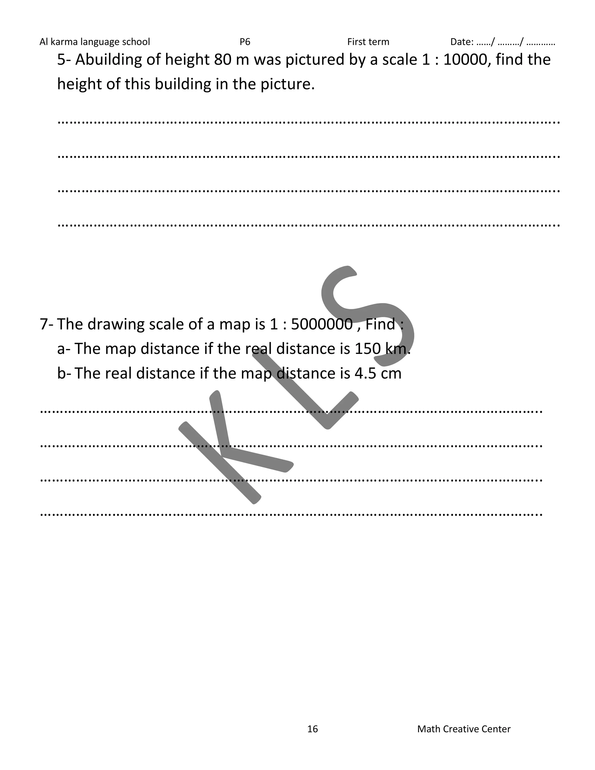 Al karma language school P6 First term Date: ……/ ………/ ………… 
5- Abuilding of height 80 m was pictured by a scale 1 : 10000, find the 
height of this building in the picture. 
…………………………………………………………………………………………………………….. 
…………………………………………………………………………………………………………….. 
…………………………………………………………………………………………………………….. 
…………………………………………………………………………………………………………….. 
7- The drawing scale of a map is 1 : 5000000 , Find : 
a- The map distance if the real distance is 150 km. 
b- The real distance if the map distance is 4.5 cm 
…………………………………………………………………………………………………………….. 
…………………………………………………………………………………………………………….. 
…………………………………………………………………………………………………………….. 
…………………………………………………………………………………………………………….. 
16 Math Creative Center 
 