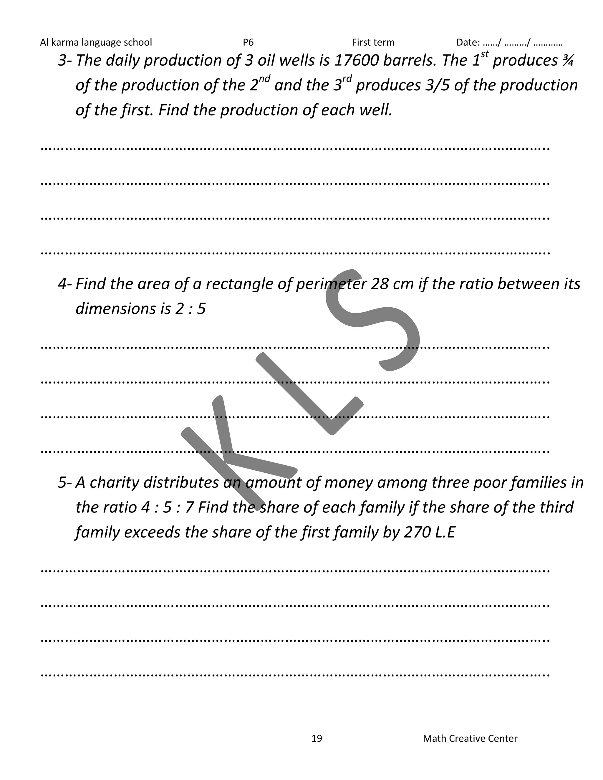 Al karma language school P6 First term Date: ……/ ………/ ………… 
3- The daily production of 3 oil wells is 17600 barrels. The 1st produces ¾ 
of the production of the 2nd and the 3rd produces 3/5 of the production 
of the first. Find the production of each well. 
…………………………………………………………………………………………………………….. 
…………………………………………………………………………………………………………….. 
…………………………………………………………………………………………………………….. 
…………………………………………………………………………………………………………….. 
4- Find the area of a rectangle of perimeter 28 cm if the ratio between its 
19 Math Creative Center 
dimensions is 2 : 5 
…………………………………………………………………………………………………………….. 
…………………………………………………………………………………………………………….. 
…………………………………………………………………………………………………………….. 
…………………………………………………………………………………………………………….. 
5- A charity distributes an amount of money among three poor families in 
the ratio 4 : 5 : 7 Find the share of each family if the share of the third 
family exceeds the share of the first family by 270 L.E 
…………………………………………………………………………………………………………….. 
…………………………………………………………………………………………………………….. 
…………………………………………………………………………………………………………….. 
…………………………………………………………………………………………………………….. 
 