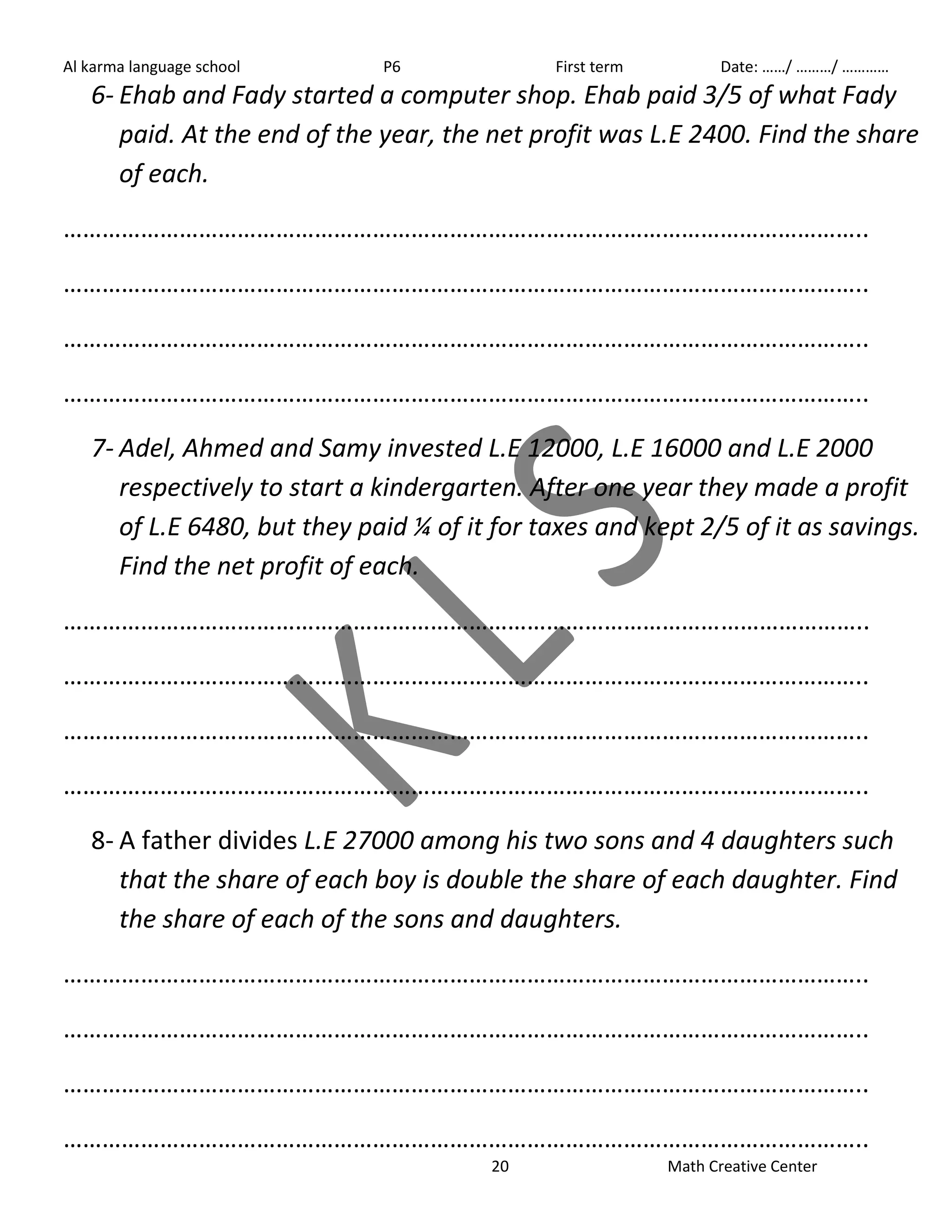Al karma language school P6 First term Date: ……/ ………/ ………… 
6- Ehab and Fady started a computer shop. Ehab paid 3/5 of what Fady 
paid. At the end of the year, the net profit was L.E 2400. Find the share 
of each. 
…………………………………………………………………………………………………………….. 
…………………………………………………………………………………………………………….. 
…………………………………………………………………………………………………………….. 
…………………………………………………………………………………………………………….. 
7- Adel, Ahmed and Samy invested L.E 12000, L.E 16000 and L.E 2000 
respectively to start a kindergarten. After one year they made a profit 
of L.E 6480, but they paid ¼ of it for taxes and kept 2/5 of it as savings. 
Find the net profit of each. 
…………………………………………………………………………………………………………….. 
…………………………………………………………………………………………………………….. 
…………………………………………………………………………………………………………….. 
…………………………………………………………………………………………………………….. 
8- A father divides L.E 27000 among his two sons and 4 daughters such 
that the share of each boy is double the share of each daughter. Find 
the share of each of the sons and daughters. 
…………………………………………………………………………………………………………….. 
…………………………………………………………………………………………………………….. 
…………………………………………………………………………………………………………….. 
…………………………………………………………………………………………………………….. 
20 Math Creative Center 
 