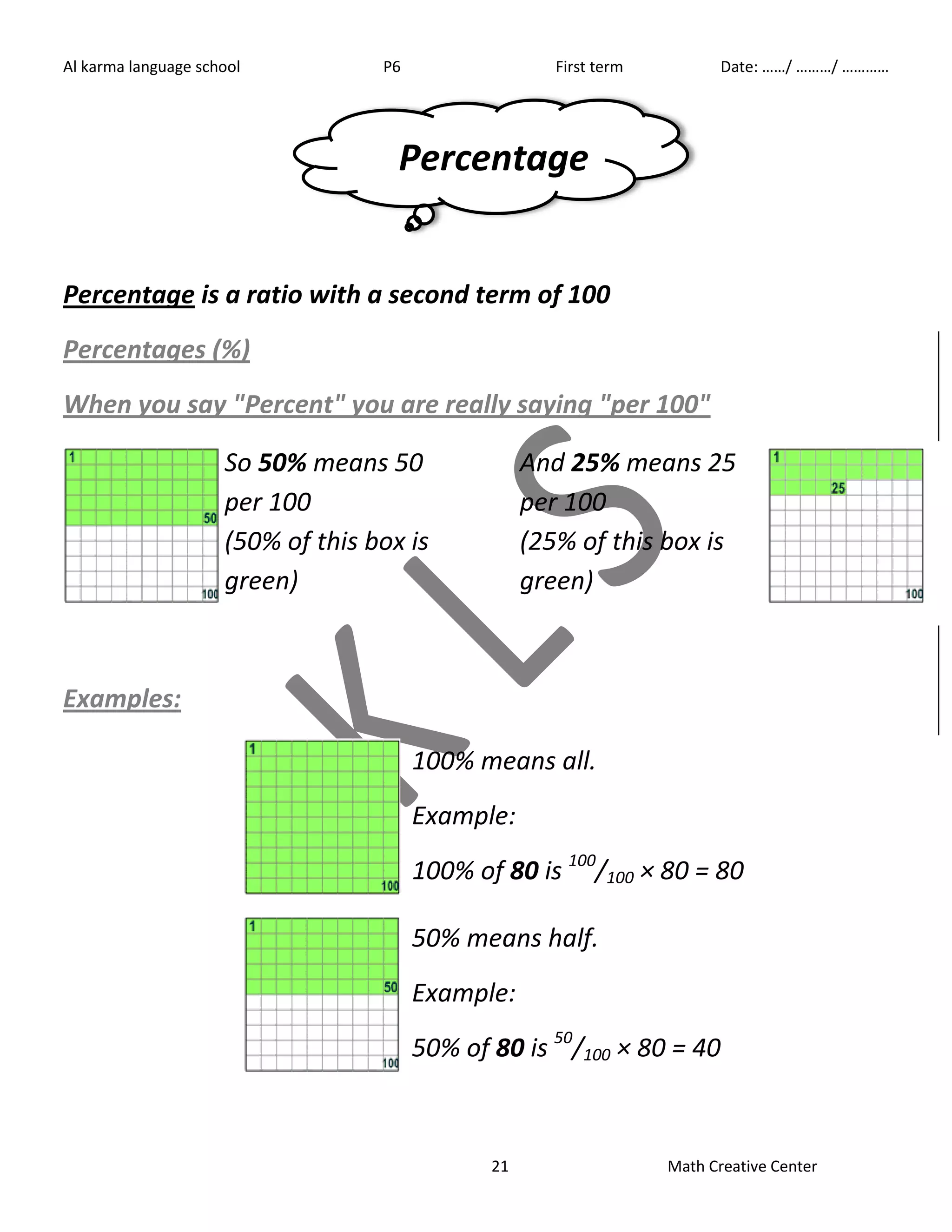 Al karma language school P6 First term Date: ……/ ………/ ………… 
Percentage 
Percentage is a ratio with a second term of 100 
Percentages (%) 
When you say "Percent" you are really saying "per 100" 
21 Math Creative Center 
So 50% means 50 
per 100 
(50% of this box is 
green) 
And 25% means 25 
per 100 
(25% of this box is 
green) 
Examples: 
100% means all. 
Example: 
100% of 80 is 100/100 × 80 = 80 
50% means half. 
Example: 
50% of 80 is 50/100 × 80 = 40 
 