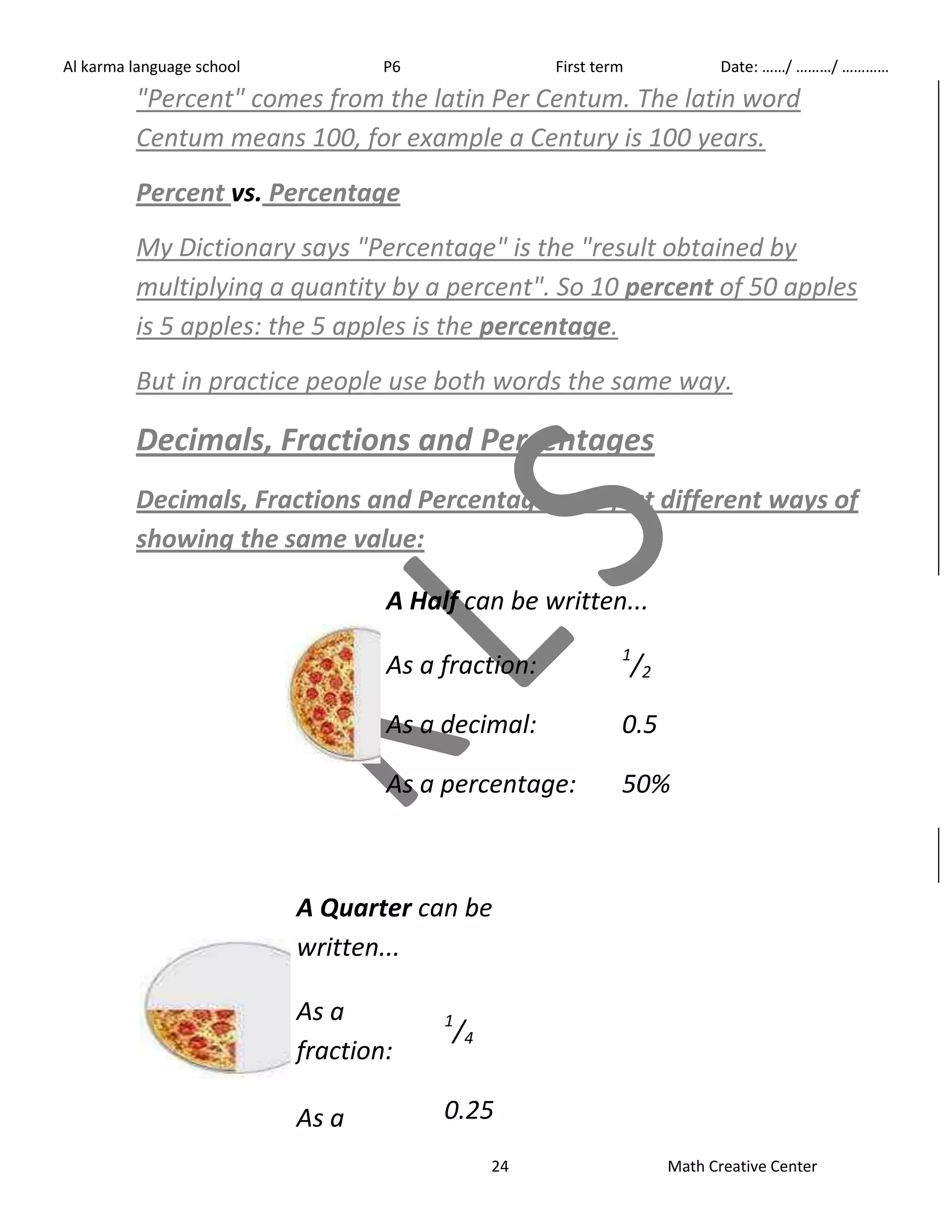 Al karma language school P6 First term Date: ……/ ………/ ………… 
"Percent" comes from the latin Per Centum. The latin word 
Centum means 100, for example a Century is 100 years. 
Percent vs. Percentage 
My Dictionary says "Percentage" is the "result obtained by 
multiplying a quantity by a percent". So 10 percent of 50 apples 
is 5 apples: the 5 apples is the percentage. 
But in practice people use both words the same way. 
Decimals, Fractions and Percentages 
Decimals, Fractions and Percentages are just different ways of 
showing the same value: 
A Half can be written... 
As a fraction: 1/2 
As a decimal: 0.5 
As a percentage: 50% 
A Quarter can be 
written... 
24 Math Creative Center 
As a 
fraction: 
1/4 
As a 0.25 
 