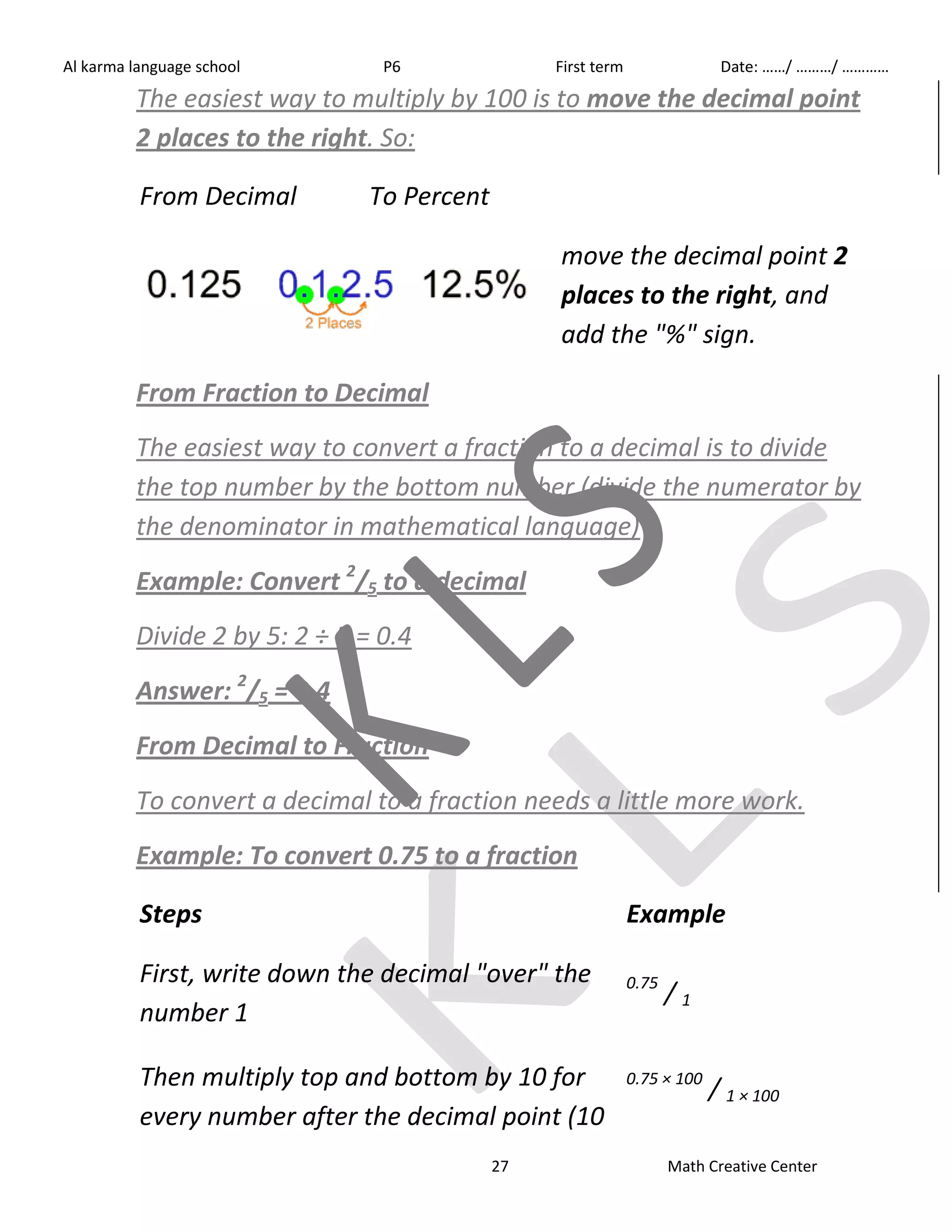 Al karma language school P6 First term Date: ……/ ………/ ………… 
The easiest way to multiply by 100 is to move the decimal point 
2 places to the right. So: 
27 Math Creative Center 
From Decimal To Percent 
move the decimal point 2 
places to the right, and 
add the "%" sign. 
From Fraction to Decimal 
The easiest way to convert a fraction to a decimal is to divide 
the top number by the bottom number (divide the numerator by 
the denominator in mathematical language) 
Example: Convert 2/5 to a decimal 
Divide 2 by 5: 2 ÷ 5 = 0.4 
Answer: 2/5 = 0.4 
From Decimal to Fraction 
To convert a decimal to a fraction needs a little more work. 
Example: To convert 0.75 to a fraction 
Steps Example 
First, write down the decimal "over" the 
number 1 
0.75 / 1 
Then multiply top and bottom by 10 for 
every number after the decimal point (10 
0.75 × 100 / 1 × 100 
 