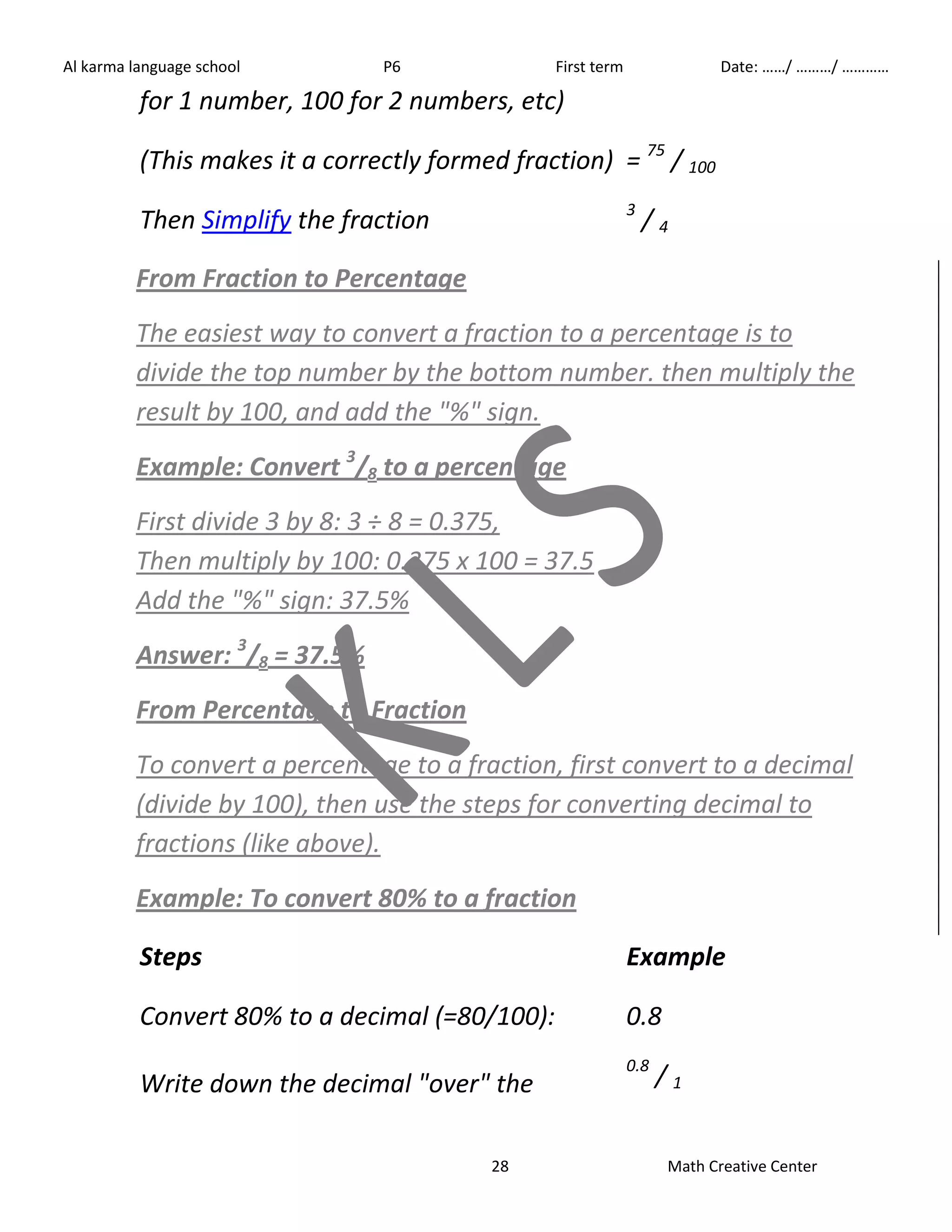 Al karma language school P6 First term Date: ……/ ………/ ………… 
for 1 number, 100 for 2 numbers, etc) 
(This makes it a correctly formed fraction) = 75 / 100 
Then Simplify the fraction 3 / 4 
From Fraction to Percentage 
The easiest way to convert a fraction to a percentage is to 
divide the top number by the bottom number. then multiply the 
result by 100, and add the "%" sign. 
Example: Convert 3/8 to a percentage 
First divide 3 by 8: 3 ÷ 8 = 0.375, 
Then multiply by 100: 0.375 x 100 = 37.5 
Add the "%" sign: 37.5% 
Answer: 3/8 = 37.5% 
From Percentage to Fraction 
To convert a percentage to a fraction, first convert to a decimal 
(divide by 100), then use the steps for converting decimal to 
fractions (like above). 
Example: To convert 80% to a fraction 
Steps Example 
Convert 80% to a decimal (=80/100): 0.8 
Write down the decimal "over" the 
0.8 / 1 
28 Math Creative Center 
 