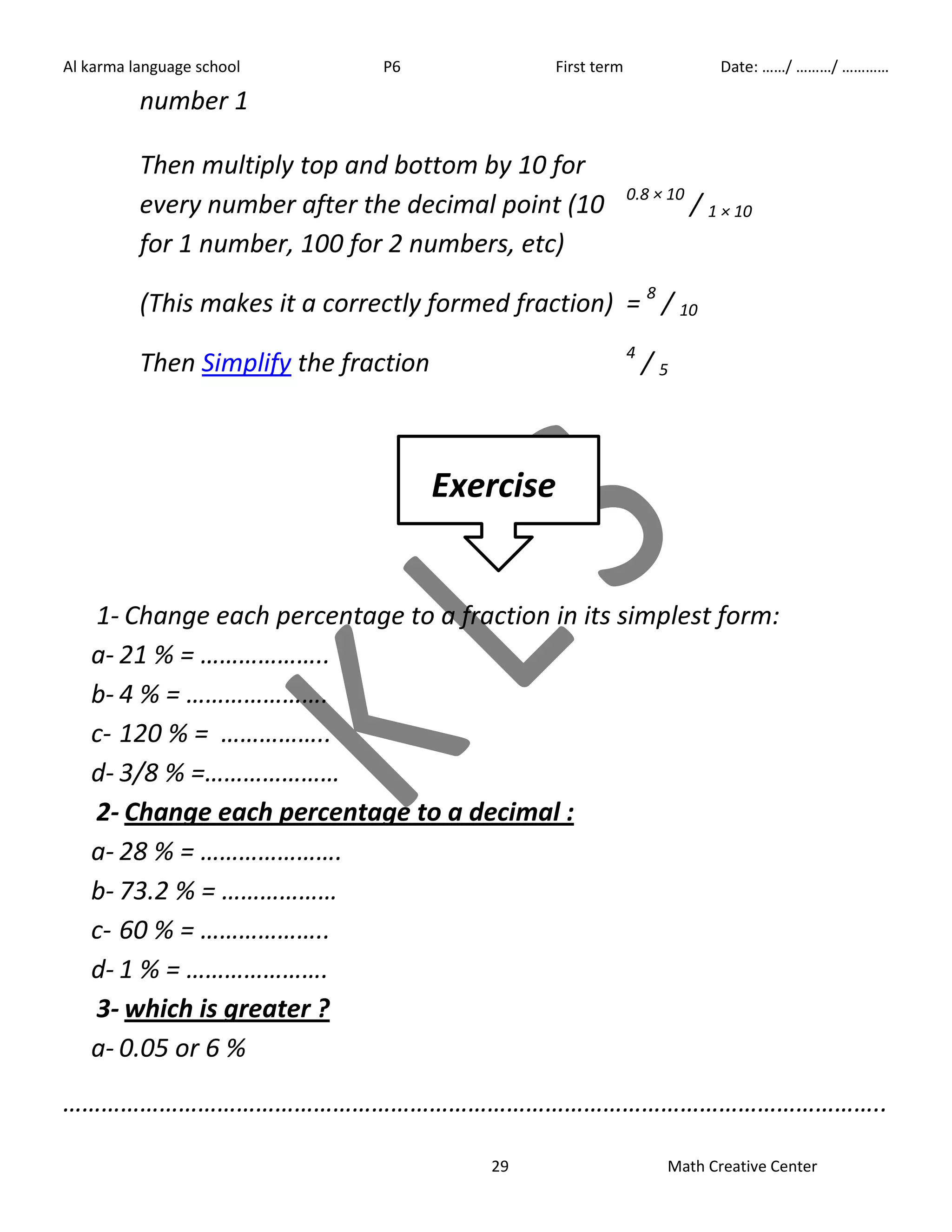 Al karma language school P6 First term Date: ……/ ………/ ………… 
29 Math Creative Center 
number 1 
Then multiply top and bottom by 10 for 
every number after the decimal point (10 
for 1 number, 100 for 2 numbers, etc) 
0.8 × 10 / 1 × 10 
(This makes it a correctly formed fraction) = 8 / 10 
Then Simplify the fraction 4 / 5 
Exercise 
1- Change each percentage to a fraction in its simplest form: 
a- 21 % = ……………….. 
b- 4 % = …………………. 
c- 120 % = …………….. 
d- 3/8 % =………………… 
2- Change each percentage to a decimal : 
a- 28 % = …………………. 
b- 73.2 % = ……………… 
c- 60 % = ……………….. 
d- 1 % = …………………. 
3- which is greater ? 
a- 0.05 or 6 % 
……………………………………………………………………………………………………………….. 
 