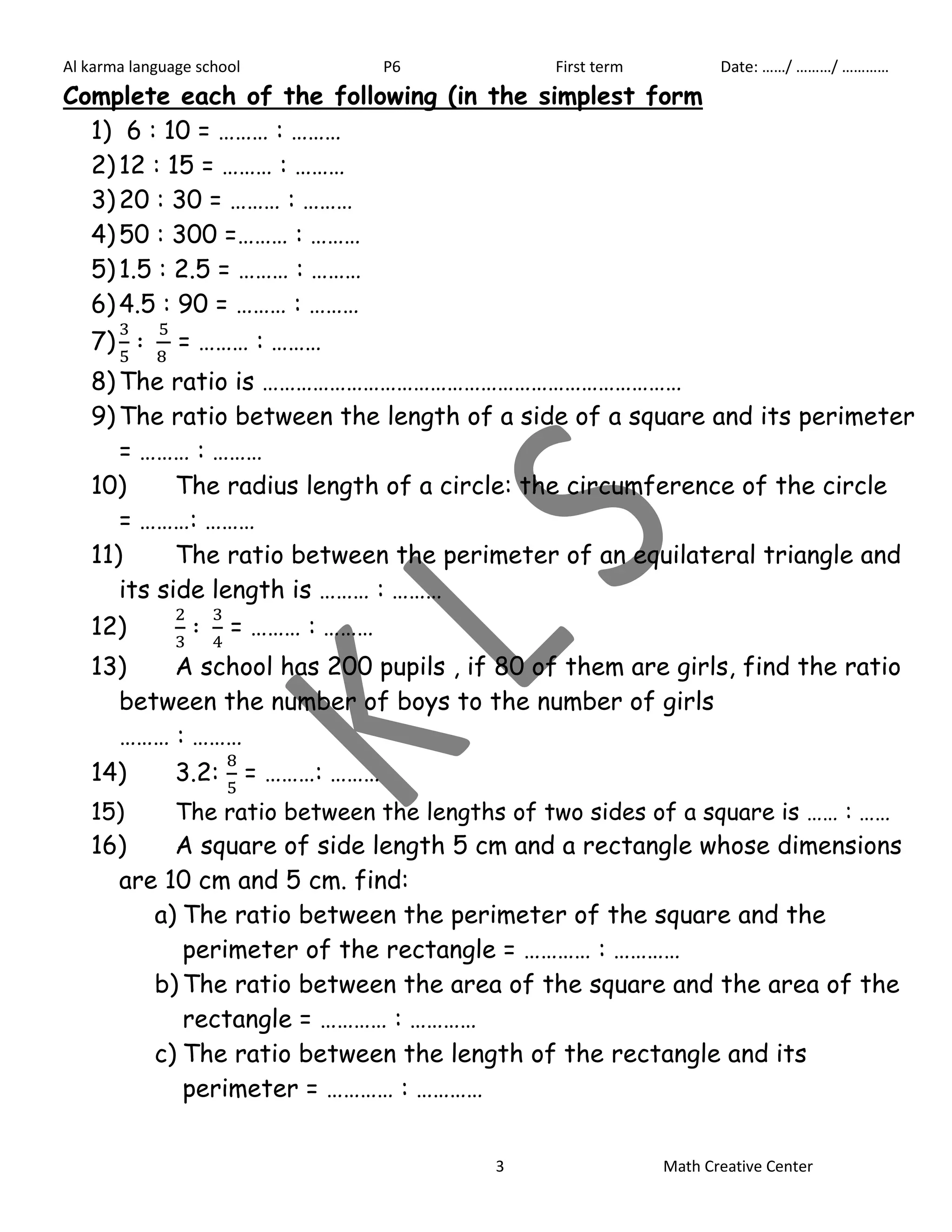 Al karma language school P6 First term Date: ……/ ………/ ………… 
Complete each of the following (in the simplest form 
1) 6 : 10 = ……… : ……… 
2) 12 : 15 = ……… : ……… 
3) 20 : 30 = ……… : ……… 
4) 50 : 300 =……… : ……… 
5) 1.5 : 2.5 = ……… : ……… 
6) 4.5 : 90 = ……… : ……… 
7) 
= ……… : ……… 
8) The ratio is ………………………………………………………………… 
9) The ratio between the length of a side of a square and its perimeter 
3 Math Creative Center 
= ……… : ……… 
10) The radius length of a circle: the circumference of the circle 
= ………: ……… 
11) The ratio between the perimeter of an equilateral triangle and 
its side length is ……… : ……… 
12) 
= ……… : ……… 
13) A school has 200 pupils , if 80 of them are girls, find the ratio 
between the number of boys to the number of girls 
……… : ……… 
14) 3.2: 
= ………: ……… 
15) The ratio between the lengths of two sides of a square is …… : …… 
16) A square of side length 5 cm and a rectangle whose dimensions 
are 10 cm and 5 cm. find: 
a) The ratio between the perimeter of the square and the 
perimeter of the rectangle = ………… : ………… 
b) The ratio between the area of the square and the area of the 
rectangle = ………… : ………… 
c) The ratio between the length of the rectangle and its 
perimeter = ………… : ………… 
 