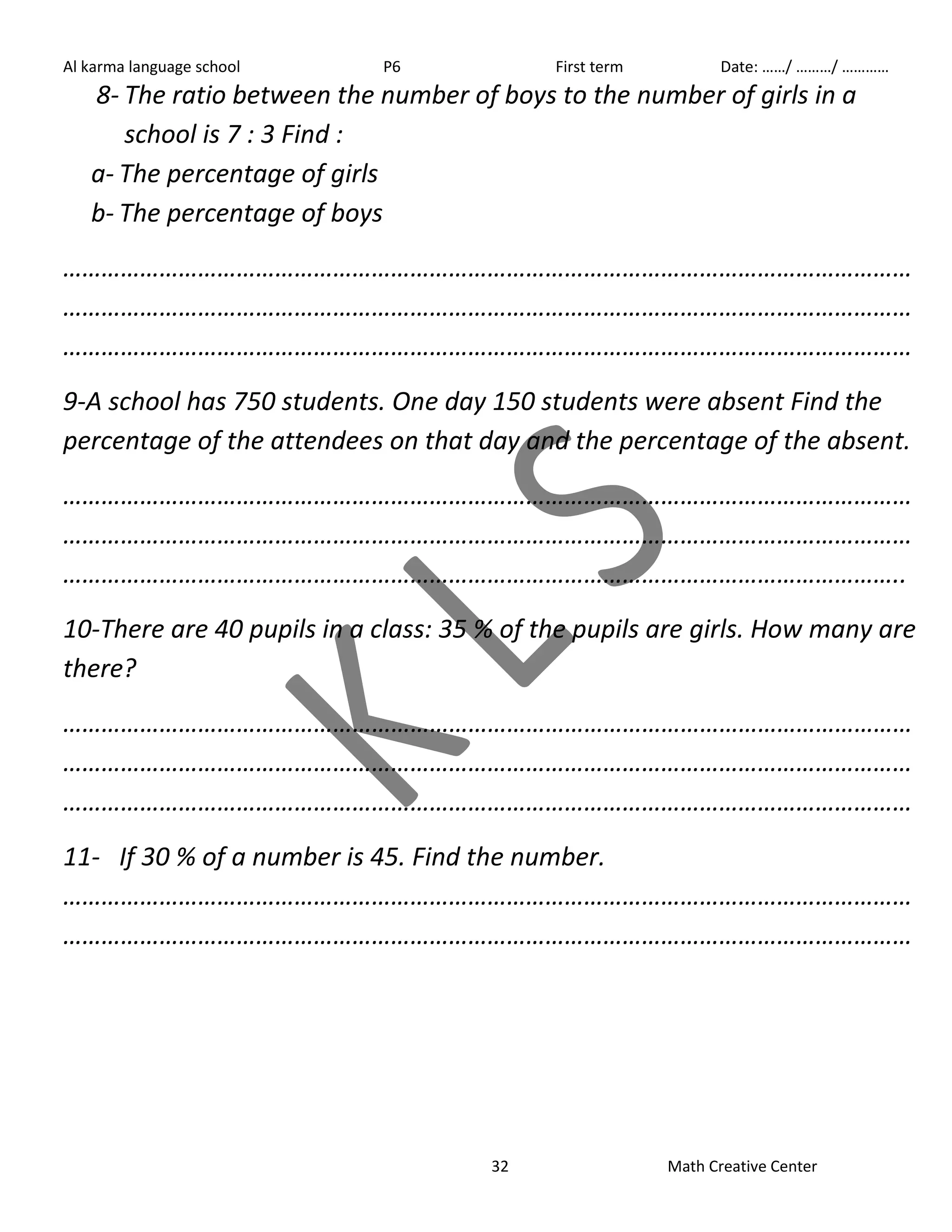 Al karma language school P6 First term Date: ……/ ………/ ………… 
8- The ratio between the number of boys to the number of girls in a 
32 Math Creative Center 
school is 7 : 3 Find : 
a- The percentage of girls 
b- The percentage of boys 
…………………………………………………………………………………………………………………… 
…………………………………………………………………………………………………………………… 
…………………………………………………………………………………………………………………… 
9-A school has 750 students. One day 150 students were absent Find the 
percentage of the attendees on that day and the percentage of the absent. 
…………………………………………………………………………………………………………………… 
…………………………………………………………………………………………………………………… 
………………………………………………………………………………………………………………….. 
10-There are 40 pupils in a class: 35 % of the pupils are girls. How many are 
there? 
…………………………………………………………………………………………………………………… 
…………………………………………………………………………………………………………………… 
…………………………………………………………………………………………………………………… 
11- If 30 % of a number is 45. Find the number. 
…………………………………………………………………………………………………………………… 
…………………………………………………………………………………………………………………… 
 