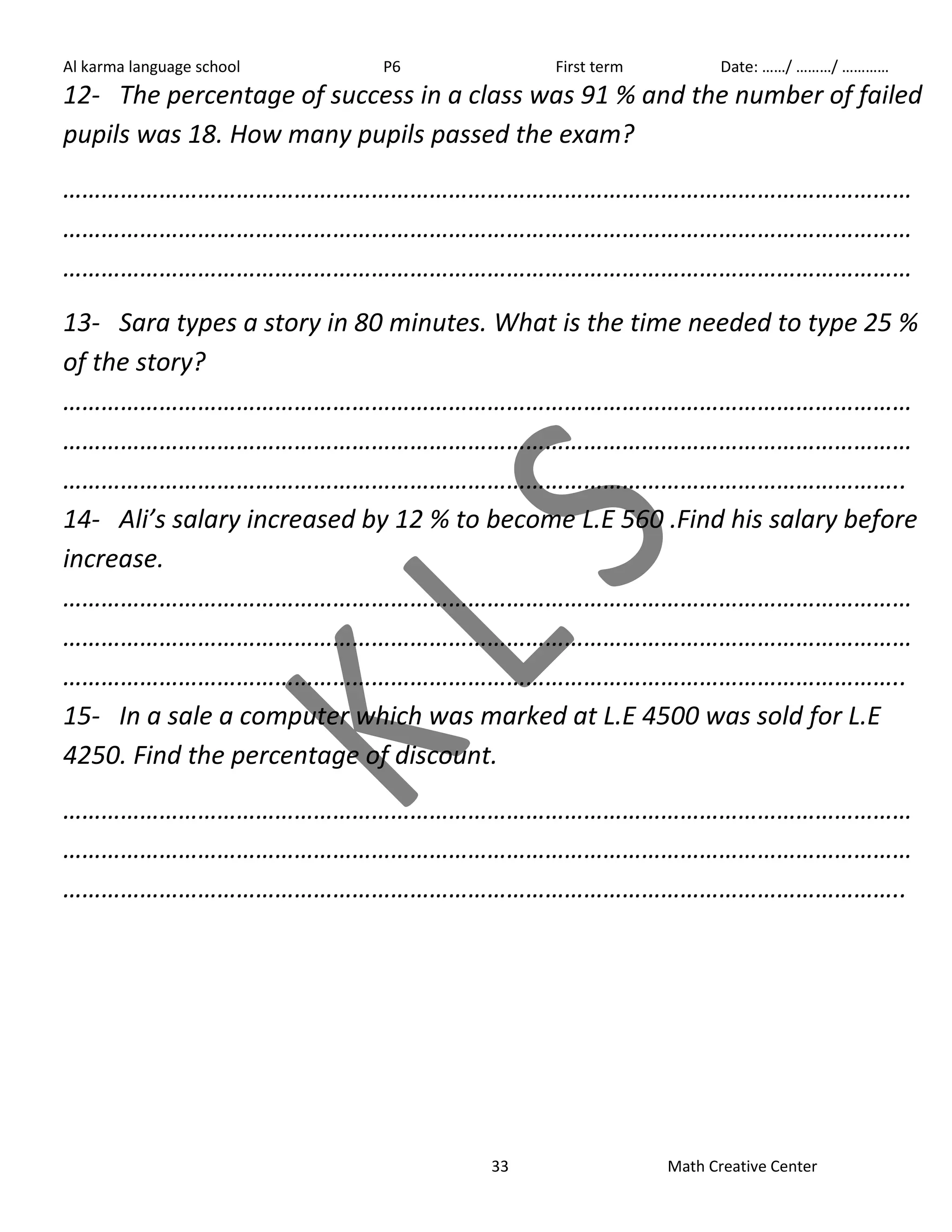 Al karma language school P6 First term Date: ……/ ………/ ………… 
12- The percentage of success in a class was 91 % and the number of failed 
pupils was 18. How many pupils passed the exam? 
…………………………………………………………………………………………………………………… 
…………………………………………………………………………………………………………………… 
…………………………………………………………………………………………………………………… 
13- Sara types a story in 80 minutes. What is the time needed to type 25 % 
of the story? 
…………………………………………………………………………………………………………………… 
…………………………………………………………………………………………………………………… 
………………………………………………………………………………………………………………….. 
14- Ali’s salary increased by 12 % to become L.E 560 .Find his salary before 
increase. 
…………………………………………………………………………………………………………………… 
…………………………………………………………………………………………………………………… 
………………………………………………………………………………………………………………….. 
15- In a sale a computer which was marked at L.E 4500 was sold for L.E 
4250. Find the percentage of discount. 
…………………………………………………………………………………………………………………… 
…………………………………………………………………………………………………………………… 
………………………………………………………………………………………………………………….. 
33 Math Creative Center 
 