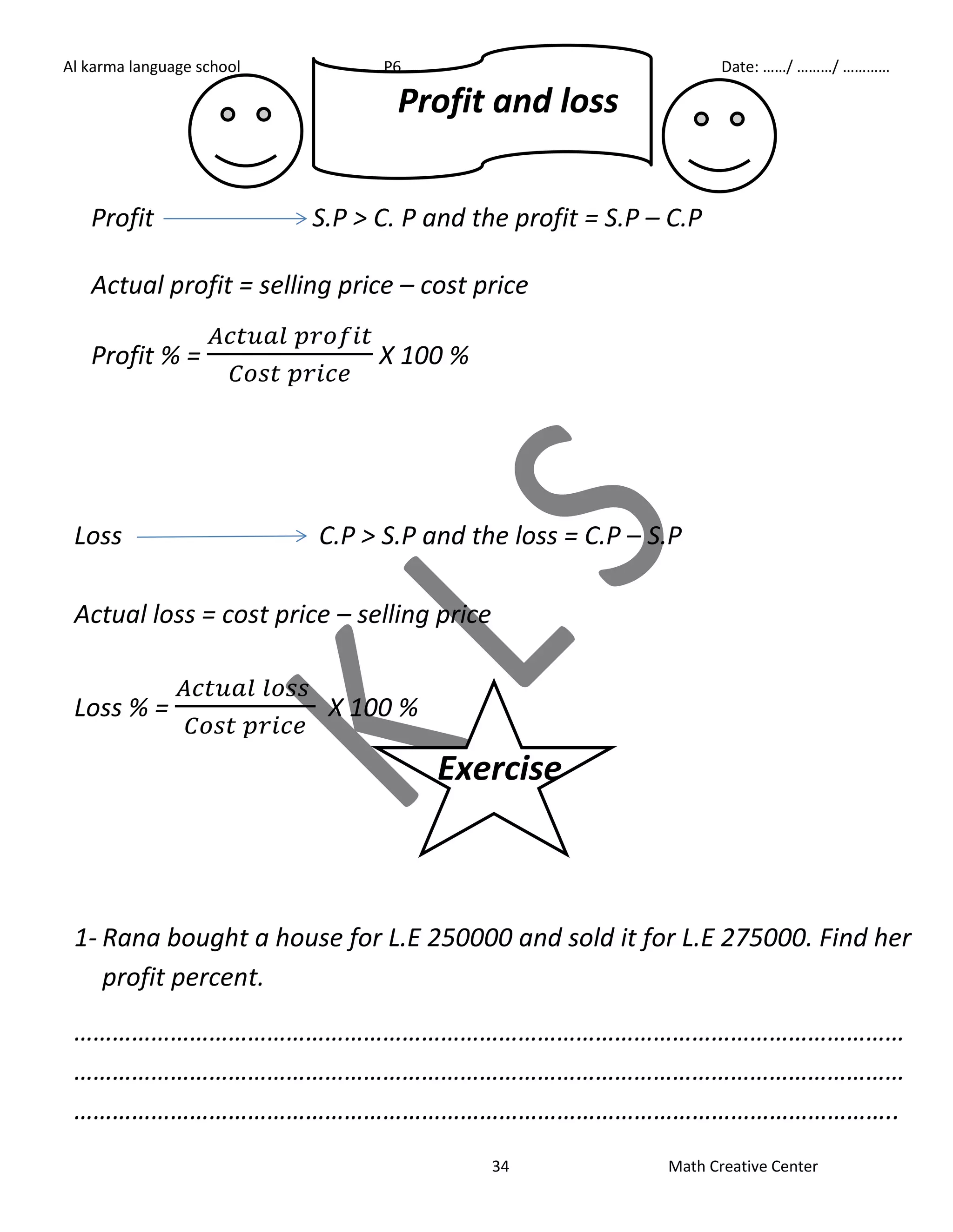 Al karma language school P6 First term Date: ……/ ………/ ………… 
Profit and loss 
Profit S.P > C. P and the profit = S.P – C.P 
Actual profit = selling price – cost price 
34 Math Creative Center 
Profit % = 
X 100 % 
Loss C.P > S.P and the loss = C.P – S.P 
Actual loss = cost price – selling price 
Loss % = 
X 100 % 
Exercise 
1- Rana bought a house for L.E 250000 and sold it for L.E 275000. Find her 
profit percent. 
………………………………………………………………………………………………………………… 
………………………………………………………………………………………………………………… 
……………………………………………………………………………………………………………….. 
 
