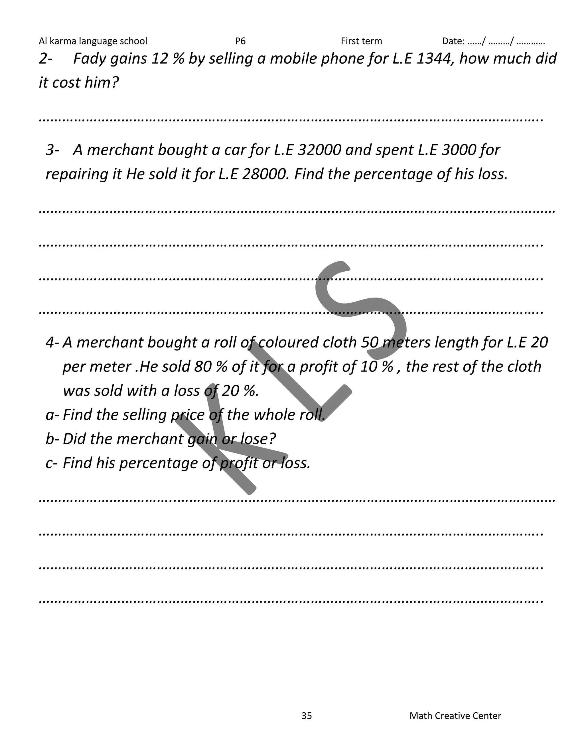 Al karma language school P6 First term Date: ……/ ………/ ………… 
2- Fady gains 12 % by selling a mobile phone for L.E 1344, how much did 
it cost him? 
……………………………………………………………………………………………………………….. 
3- A merchant bought a car for L.E 32000 and spent L.E 3000 for 
repairing it He sold it for L.E 28000. Find the percentage of his loss. 
……………………………..…………………………………………………………………………………… 
……………………………………………………………………………………………………………….. 
……………………………………………………………………………………………………………….. 
……………………………………………………………………………………………………………….. 
4- A merchant bought a roll of coloured cloth 50 meters length for L.E 20 
per meter .He sold 80 % of it for a profit of 10 % , the rest of the cloth 
was sold with a loss of 20 %. 
a- Find the selling price of the whole roll. 
b- Did the merchant gain or lose? 
c- Find his percentage of profit or loss. 
……………………………..…………………………………………………………………………………… 
……………………………………………………………………………………………………………….. 
……………………………………………………………………………………………………………….. 
……………………………………………………………………………………………………………….. 
35 Math Creative Center 
 