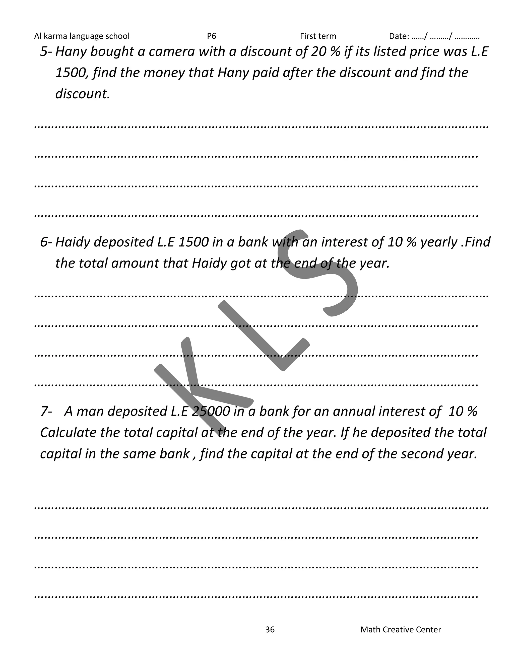 Al karma language school P6 First term Date: ……/ ………/ ………… 
5- Hany bought a camera with a discount of 20 % if its listed price was L.E 
1500, find the money that Hany paid after the discount and find the 
discount. 
……………………………..…………………………………………………………………………………… 
……………………………………………………………………………………………………………….. 
……………………………………………………………………………………………………………….. 
……………………………………………………………………………………………………………….. 
6- Haidy deposited L.E 1500 in a bank with an interest of 10 % yearly .Find 
the total amount that Haidy got at the end of the year. 
……………………………..…………………………………………………………………………………… 
……………………………………………………………………………………………………………….. 
……………………………………………………………………………………………………………….. 
……………………………………………………………………………………………………………….. 
7- A man deposited L.E 25000 in a bank for an annual interest of 10 % 
Calculate the total capital at the end of the year. If he deposited the total 
capital in the same bank , find the capital at the end of the second year. 
……………………………..…………………………………………………………………………………… 
……………………………………………………………………………………………………………….. 
……………………………………………………………………………………………………………….. 
……………………………………………………………………………………………………………….. 
36 Math Creative Center 
 