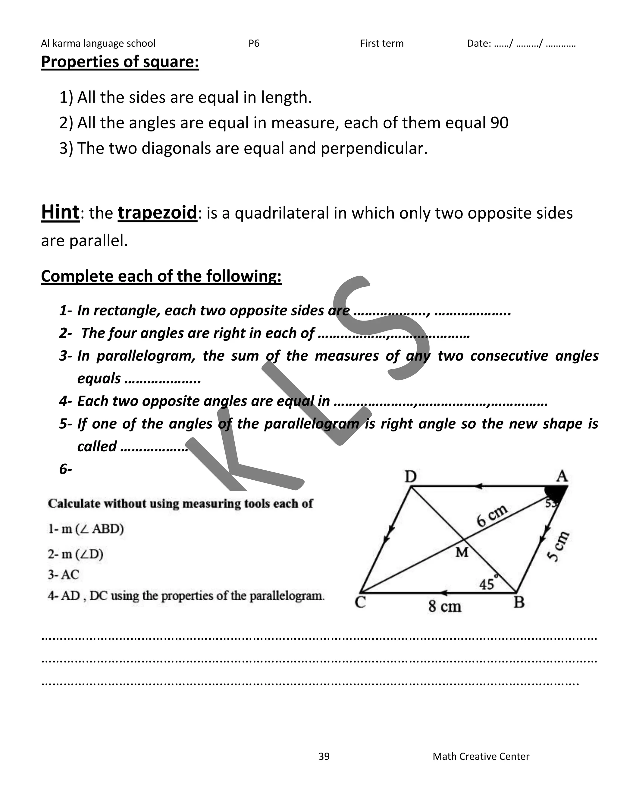Al karma language school P6 First term Date: ……/ ………/ ………… 
39 Math Creative Center 
Properties of square: 
1) All the sides are equal in length. 
2) All the angles are equal in measure, each of them equal 90 
3) The two diagonals are equal and perpendicular. 
Hint: the trapezoid: is a quadrilateral in which only two opposite sides 
are parallel. 
Complete each of the following: 
1- In rectangle, each two opposite sides are ………………., ……………….. 
2- The four angles are right in each of ………………,………………… 
3- In parallelogram, the sum of the measures of any two consecutive angles 
equals ……………….. 
4- Each two opposite angles are equal in …………………,………………,…………… 
5- If one of the angles of the parallelogram is right angle so the new shape is 
called ……………… 
6- 
…………………………………………………………………………………………………………………………………… 
…………………………………………………………………………………………………………………………………… 
………………………………………………………………………………………………………………………………. 
 