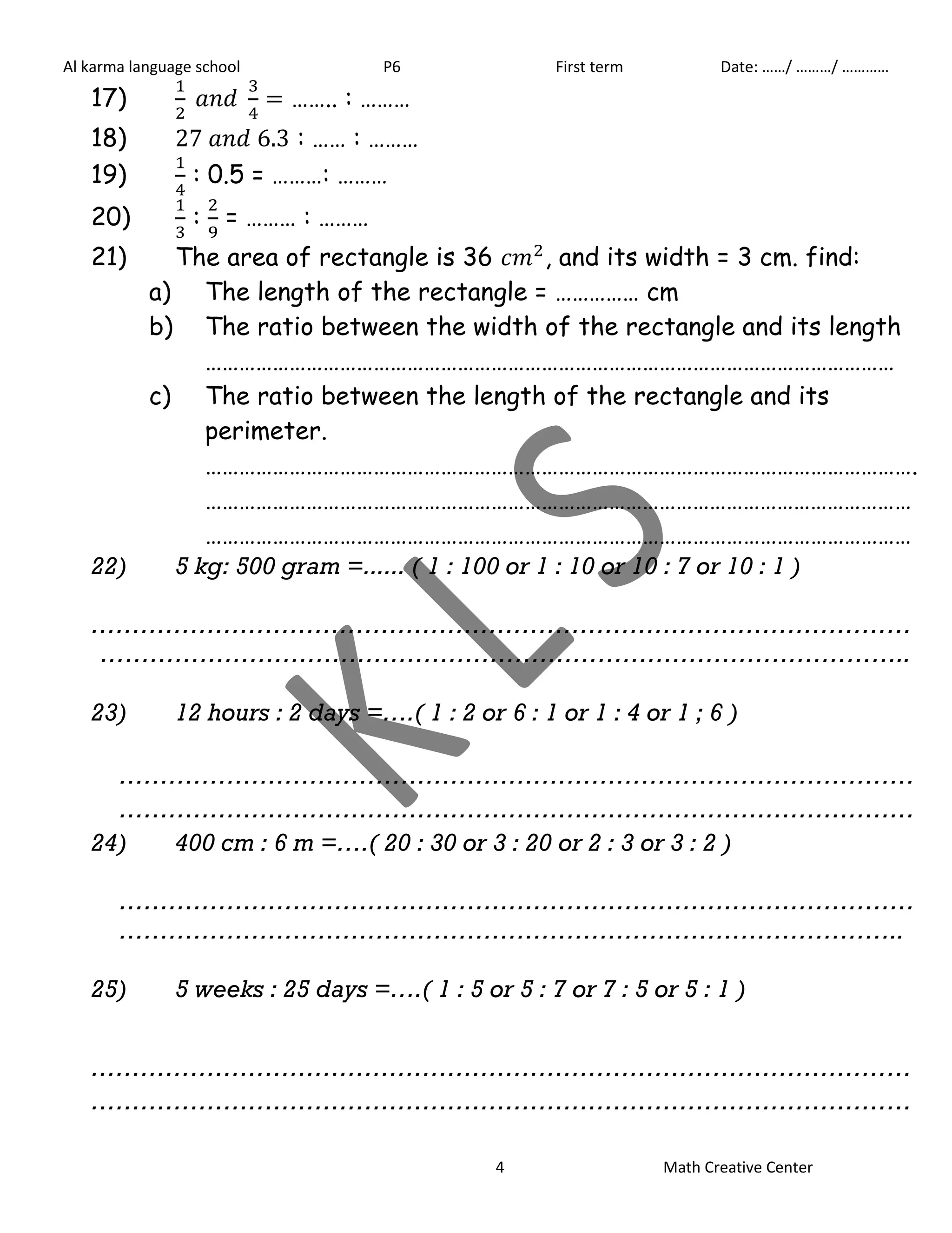 Al karma language school P6 First term Date: ……/ ………/ ………… 
17) 
…….. : ……… 
18) : …… : ……… 
19) 
: 0.5 = ………: ……… 
20) 
: 
= ……… : ……… 
21) The area of rectangle is 36 , and its width = 3 cm. find: 
a) The length of the rectangle = …………… cm 
b) The ratio between the width of the rectangle and its length 
…………………………………………………………………………………………………………… 
c) The ratio between the length of the rectangle and its 
perimeter. 
………………………………………………………………………………………………………………. 
……………………………………………………………………………………………………………… 
……………………………………………………………………………………………………………… 
22) 5 kg: 500 gram =...... ( 1 : 100 or 1 : 10 or 10 : 7 or 10 : 1 ) 
……………………………………………………………………………………… 
…………………………………………………………………………………….. 
23) 12 hours : 2 days =….( 1 : 2 or 6 : 1 or 1 : 4 or 1 ; 6 ) 
…………………………………………………………………………………… 
…………………………………………………………………………………… 
24) 400 cm : 6 m =….( 20 : 30 or 3 : 20 or 2 : 3 or 3 : 2 ) 
…………………………………………………………………………………… 
………………………………………………………………………………….. 
25) 5 weeks : 25 days =….( 1 : 5 or 5 : 7 or 7 : 5 or 5 : 1 ) 
……………………………………………………………………………………… 
……………………………………………………………………………………… 
4 Math Creative Center 
 