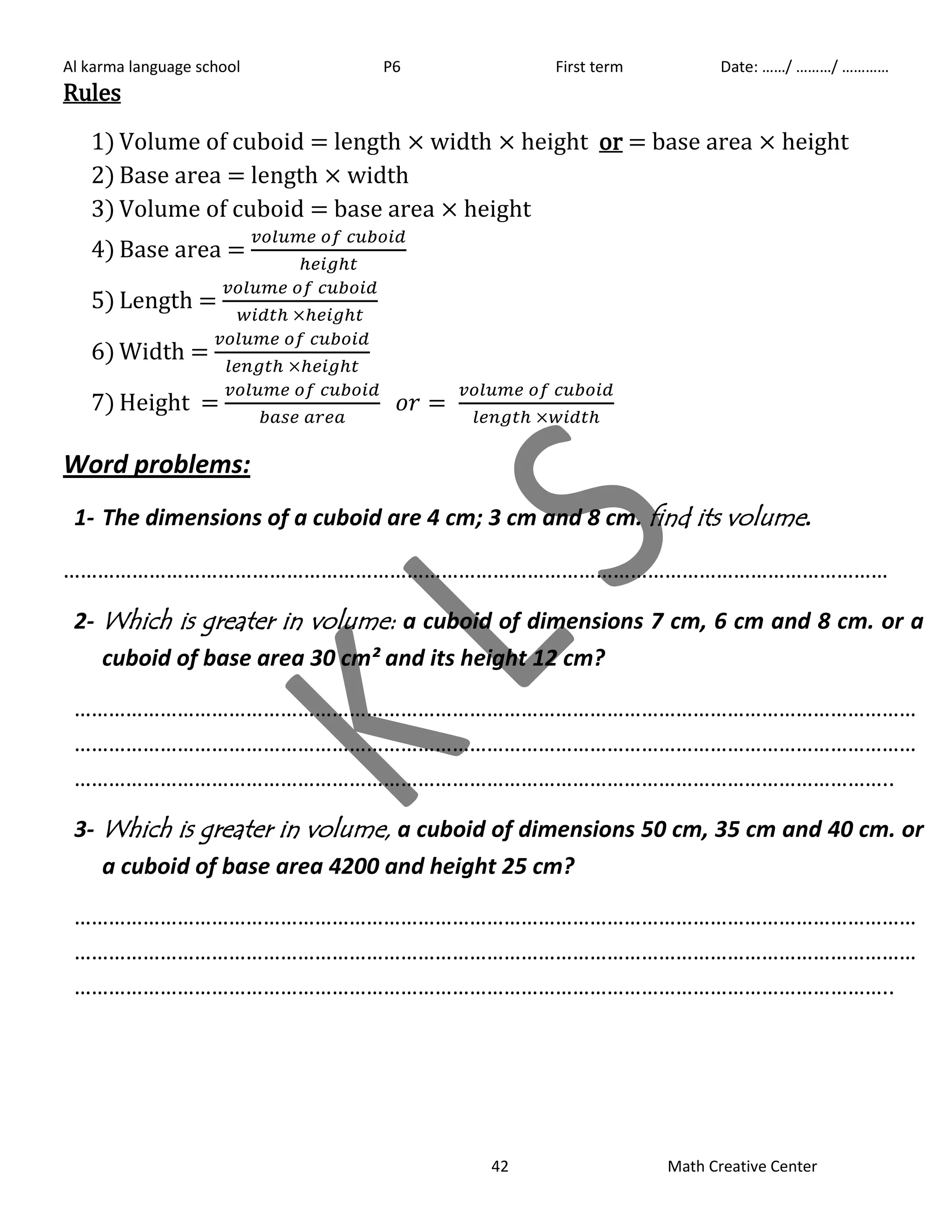 Al karma language school P6 First term Date: ……/ ………/ ………… 
42 Math Creative Center 
Rules 
1) Volume of cuboid = length width height or = base area height 
2) Base area = length width 
3) Volume of cuboid = base area height 
4) Base area = 
5) Length = 
6) Width = 
7) Height = 
Word problems: 
1- The dimensions of a cuboid are 4 cm; 3 cm and 8 cm. find its volume. 
……………………………………………………………………………………………………………………………… 
2- Which is greater in volume: a cuboid of dimensions 7 cm, 6 cm and 8 cm. or a 
cuboid of base area 30 cm² and its height 12 cm? 
………………………………………………………………………………………………………………………………… 
………………………………………………………………………………………………………………………………… 
…………………………………………………………………………………………………………………………….. 
3- Which is greater in volume, a cuboid of dimensions 50 cm, 35 cm and 40 cm. or 
a cuboid of base area 4200 and height 25 cm? 
………………………………………………………………………………………………………………………………… 
………………………………………………………………………………………………………………………………… 
…………………………………………………………………………………………………………………………….. 
 