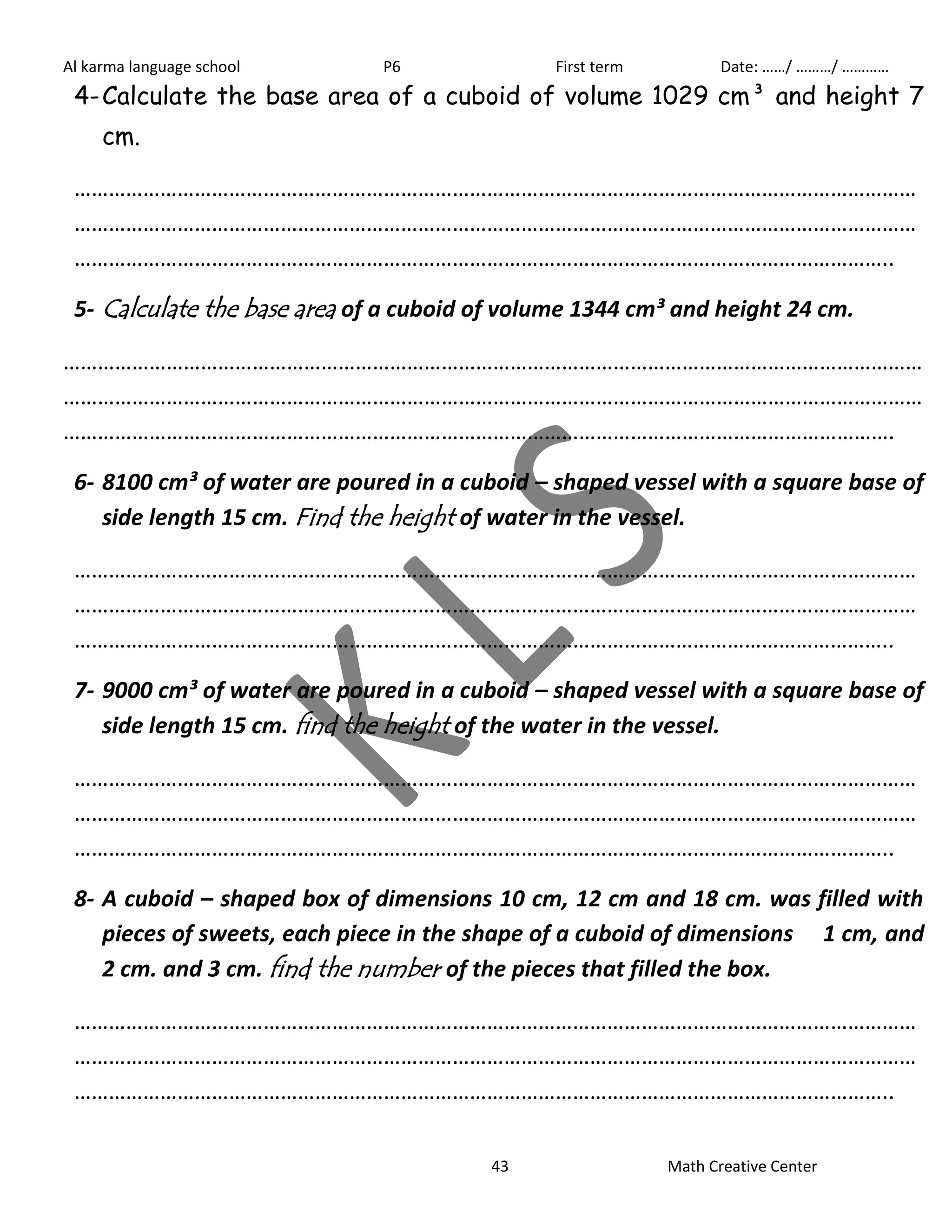 Al karma language school P6 First term Date: ……/ ………/ ………… 
4- Calculate the base area of a cuboid of volume 1029 cm³ and height 7 
43 Math Creative Center 
cm. 
………………………………………………………………………………………………………………………………… 
………………………………………………………………………………………………………………………………… 
…………………………………………………………………………………………………………………………….. 
5- Calculate the base area of a cuboid of volume 1344 cm³ and height 24 cm. 
…………………………………………………………………………………………………………………………………… 
…………………………………………………………………………………………………………………………………… 
………………………………………………………………………………………………………………………………. 
6- 8100 cm³ of water are poured in a cuboid – shaped vessel with a square base of 
side length 15 cm. Find the height of water in the vessel. 
………………………………………………………………………………………………………………………………… 
………………………………………………………………………………………………………………………………… 
…………………………………………………………………………………………………………………………….. 
7- 9000 cm³ of water are poured in a cuboid – shaped vessel with a square base of 
side length 15 cm. find the height of the water in the vessel. 
………………………………………………………………………………………………………………………………… 
………………………………………………………………………………………………………………………………… 
…………………………………………………………………………………………………………………………….. 
8- A cuboid – shaped box of dimensions 10 cm, 12 cm and 18 cm. was filled with 
pieces of sweets, each piece in the shape of a cuboid of dimensions 1 cm, and 
2 cm. and 3 cm. find the number of the pieces that filled the box. 
………………………………………………………………………………………………………………………………… 
………………………………………………………………………………………………………………………………… 
…………………………………………………………………………………………………………………………….. 
 