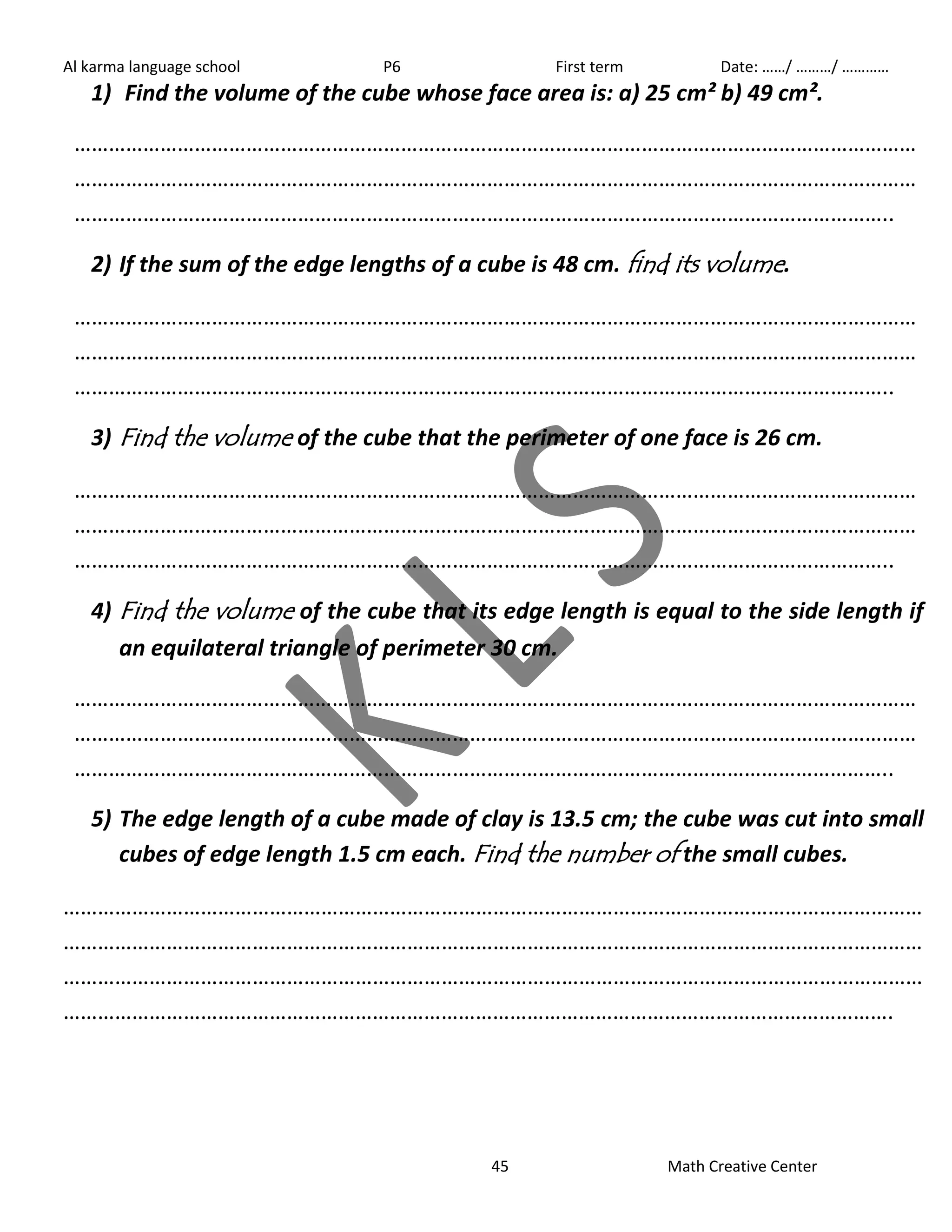 Al karma language school P6 First term Date: ……/ ………/ ………… 
1) Find the volume of the cube whose face area is: a) 25 cm² b) 49 cm². 
………………………………………………………………………………………………………………………………… 
………………………………………………………………………………………………………………………………… 
…………………………………………………………………………………………………………………………….. 
2) If the sum of the edge lengths of a cube is 48 cm. find its volume. 
………………………………………………………………………………………………………………………………… 
………………………………………………………………………………………………………………………………… 
…………………………………………………………………………………………………………………………….. 
3) Find the volume of the cube that the perimeter of one face is 26 cm. 
………………………………………………………………………………………………………………………………… 
………………………………………………………………………………………………………………………………… 
…………………………………………………………………………………………………………………………….. 
4) Find the volume of the cube that its edge length is equal to the side length if 
an equilateral triangle of perimeter 30 cm. 
………………………………………………………………………………………………………………………………… 
………………………………………………………………………………………………………………………………… 
…………………………………………………………………………………………………………………………….. 
5) The edge length of a cube made of clay is 13.5 cm; the cube was cut into small 
cubes of edge length 1.5 cm each. Find the number of the small cubes. 
…………………………………………………………………………………………………………………………………… 
…………………………………………………………………………………………………………………………………… 
…………………………………………………………………………………………………………………………………… 
………………………………………………………………………………………………………………………………. 
45 Math Creative Center 
 