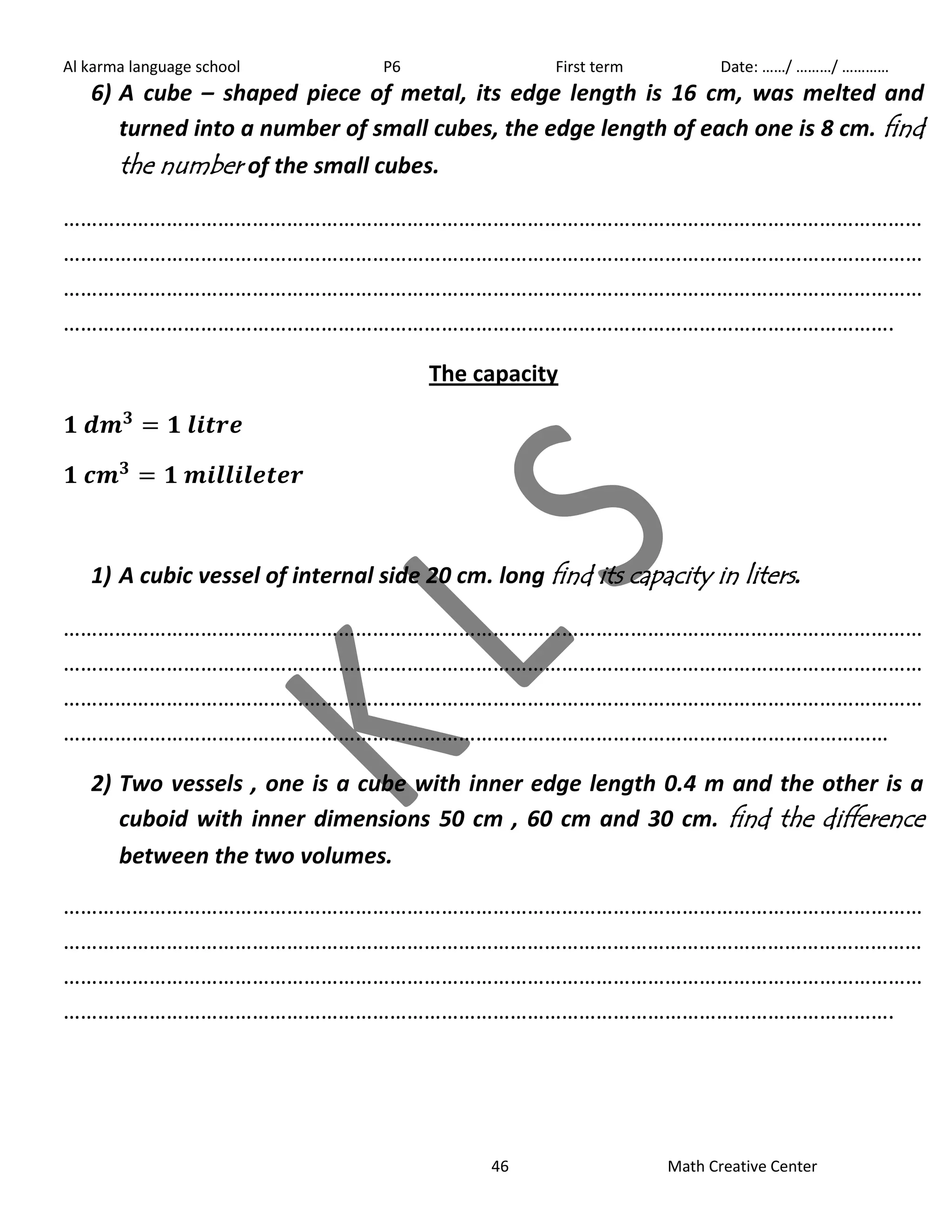 Al karma language school P6 First term Date: ……/ ………/ ………… 
6) A cube – shaped piece of metal, its edge length is 16 cm, was melted and 
turned into a number of small cubes, the edge length of each one is 8 cm. find 
the number of the small cubes. 
…………………………………………………………………………………………………………………………………… 
…………………………………………………………………………………………………………………………………… 
…………………………………………………………………………………………………………………………………… 
………………………………………………………………………………………………………………………………. 
The capacity 
1) A cubic vessel of internal side 20 cm. long find its capacity in liters . 
…………………………………………………………………………………………………………………………………… 
…………………………………………………………………………………………………………………………………… 
…………………………………………………………………………………………………………………………………… 
……………………………………………………………………………………………………………………………… 
2) Two vessels , one is a cube with inner edge length 0.4 m and the other is a 
cuboid with inner dimensions 50 cm , 60 cm and 30 cm. find the difference 
between the two volumes. 
…………………………………………………………………………………………………………………………………… 
…………………………………………………………………………………………………………………………………… 
…………………………………………………………………………………………………………………………………… 
………………………………………………………………………………………………………………………………. 
46 Math Creative Center 
 