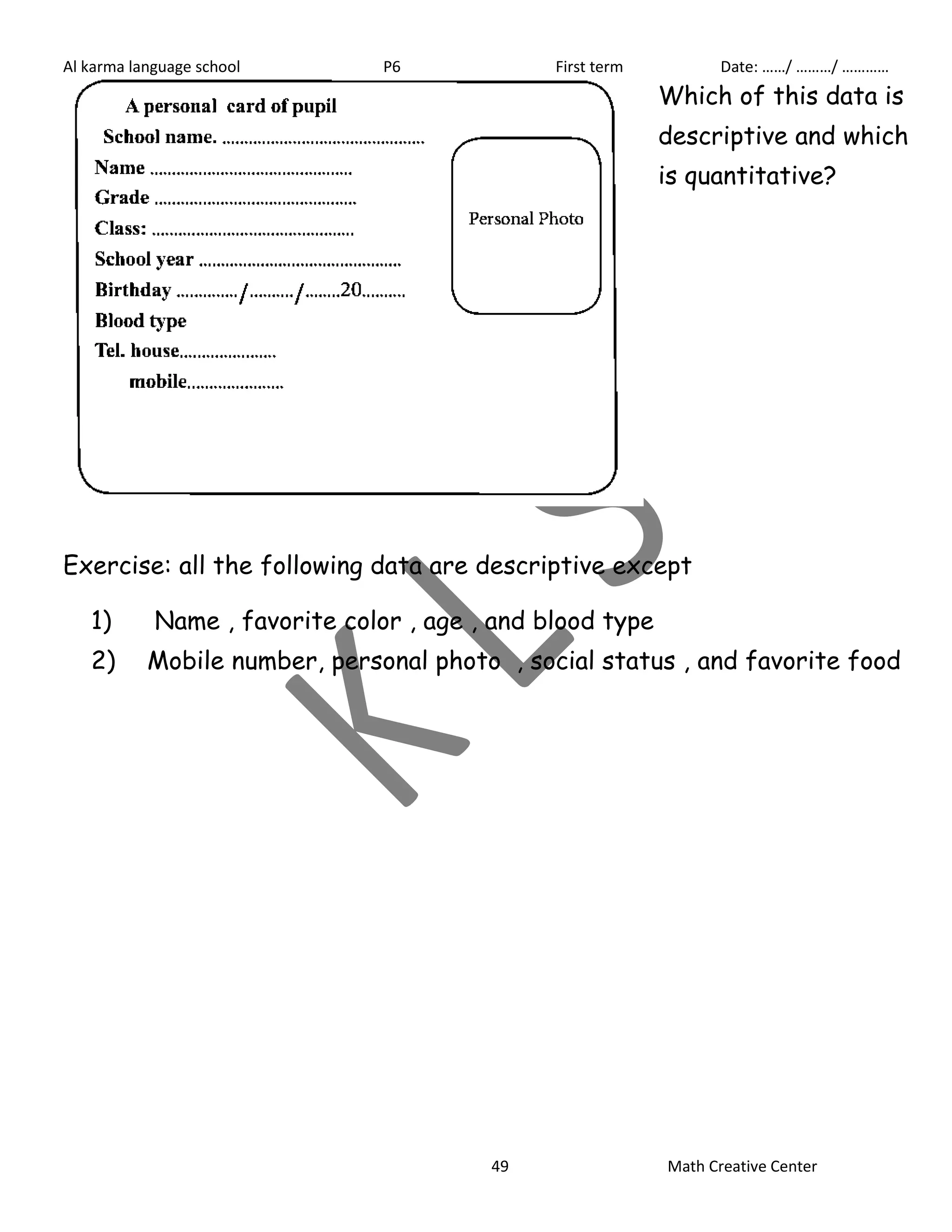 Al karma language school P6 First term Date: ……/ ………/ ………… 
Which of this data is 
descriptive and which 
is quantitative? 
Exercise: all the following data are descriptive except 
1) Name , favorite color , age , and blood type 
2) Mobile number, personal photo , social status , and favorite food 
49 Math Creative Center 
 