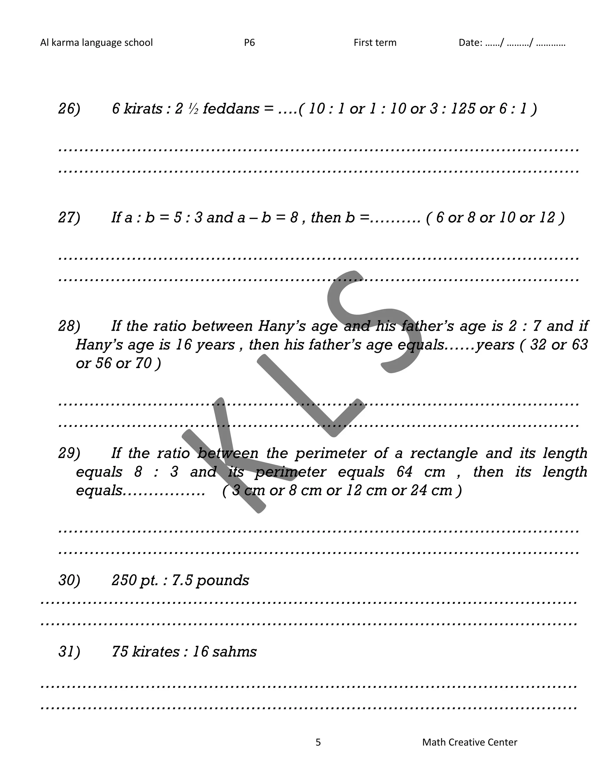Al karma language school P6 First term Date: ……/ ………/ ………… 
26) 6 kirats : 2 ½ feddans = ….( 10 : 1 or 1 : 10 or 3 : 125 or 6 : 1 ) 
……………………………………………………………………………………… 
……………………………………………………………………………………… 
27) If a : b = 5 : 3 and a – b = 8 , then b =………. ( 6 or 8 or 10 or 12 ) 
……………………………………………………………………………………… 
……………………………………………………………………………………… 
28) If the ratio between Hany’s age and his father’s age is 2 : 7 and if 
Hany’s age is 16 years , then his father’s age equals……years ( 32 or 63 
or 56 or 70 ) 
……………………………………………………………………………………… 
……………………………………………………………………………………… 
29) If the ratio between the perimeter of a rectangle and its length 
equals 8 : 3 and its perimeter equals 64 cm , then its length 
equals……………. ( 3 cm or 8 cm or 12 cm or 24 cm ) 
……………………………………………………………………………………… 
……………………………………………………………………………………… 
5 Math Creative Center 
30) 250 pt. : 7.5 pounds 
………………………………………………………………………………………… 
………………………………………………………………………………………… 
31) 75 kirates : 16 sahms 
………………………………………………………………………………………… 
………………………………………………………………………………………… 
 