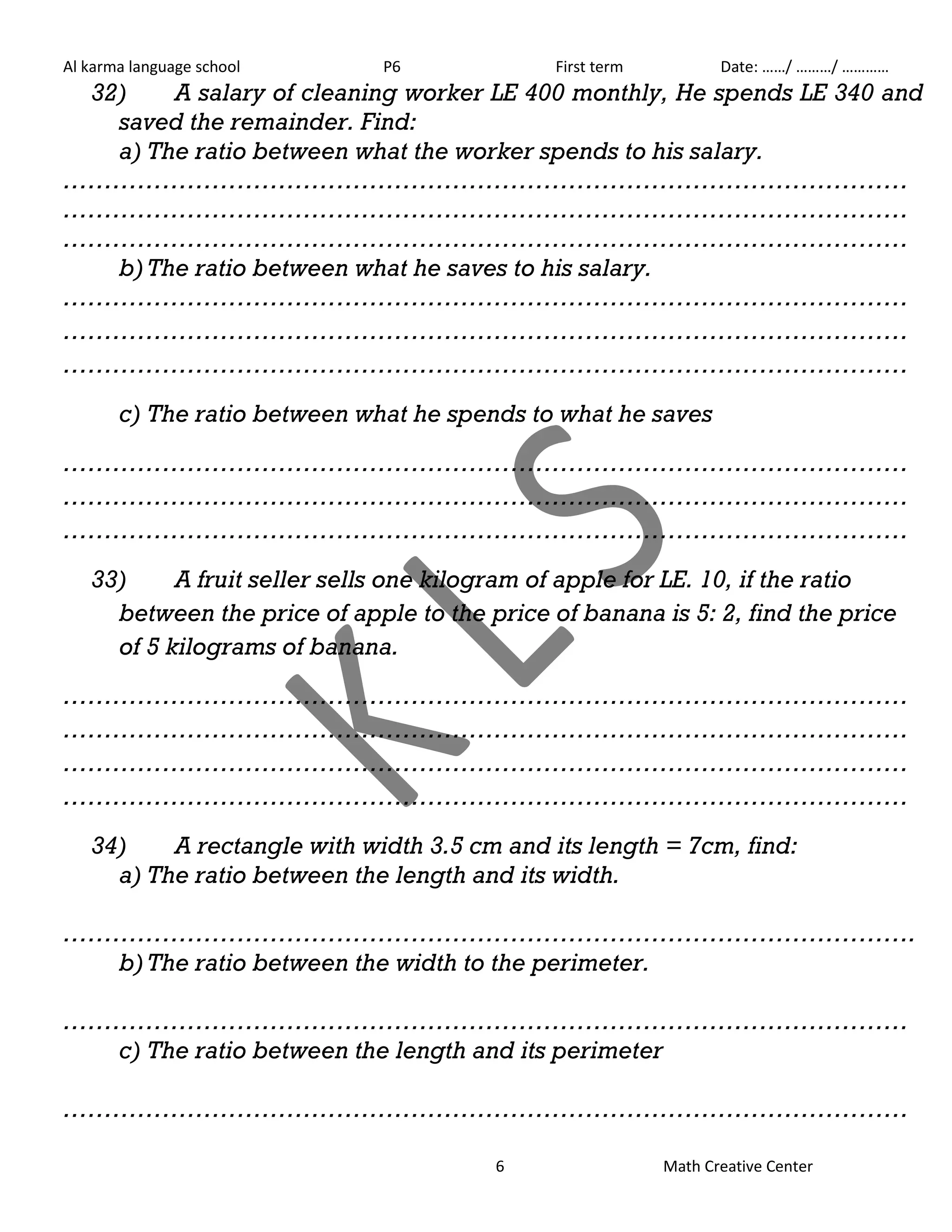 Al karma language school P6 First term Date: ……/ ………/ ………… 
32) A salary of cleaning worker LE 400 monthly, He spends LE 340 and 
saved the remainder. Find: 
a) The ratio between what the worker spends to his salary. 
………………………………………………………………………………………… 
………………………………………………………………………………………… 
………………………………………………………………………………………… 
b) The ratio between what he saves to his salary. 
………………………………………………………………………………………… 
………………………………………………………………………………………… 
………………………………………………………………………………………… 
c) The ratio between what he spends to what he saves 
………………………………………………………………………………………… 
………………………………………………………………………………………… 
………………………………………………………………………………………… 
33) A fruit seller sells one kilogram of apple for LE. 10, if the ratio 
between the price of apple to the price of banana is 5: 2, find the price 
of 5 kilograms of banana. 
………………………………………………………………………………………… 
………………………………………………………………………………………… 
………………………………………………………………………………………… 
………………………………………………………………………………………… 
34) A rectangle with width 3.5 cm and its length = 7cm, find: 
a) The ratio between the length and its width. 
…………………………………………………………………………………………. 
b) The ratio between the width to the perimeter. 
………………………………………………………………………………………… 
c) The ratio between the length and its perimeter 
………………………………………………………………………………………… 
6 Math Creative Center 
 