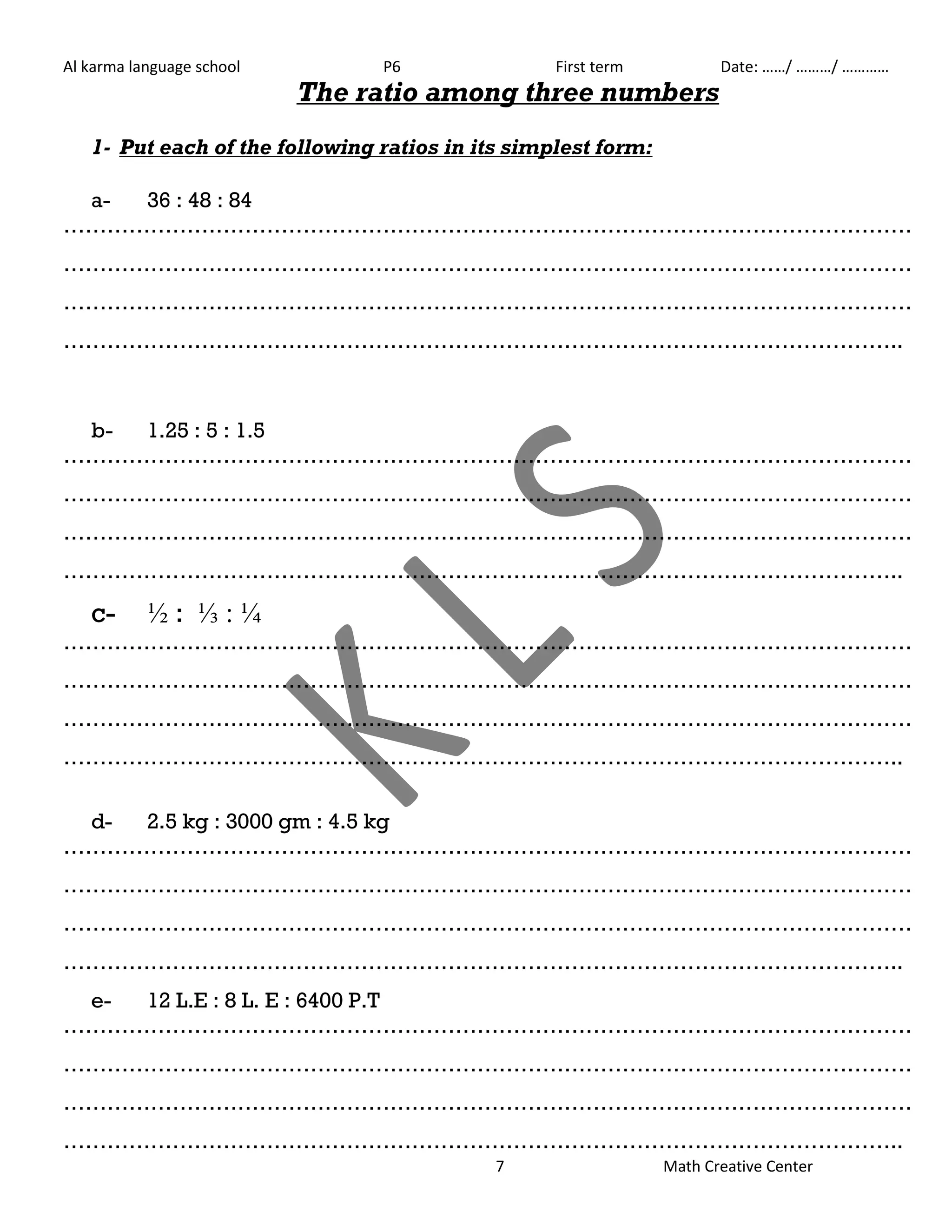 Al karma language school P6 First term Date: ……/ ………/ ………… 
The ratio among three numbers 
1- Put each of the following ratios in its simplest form: 
7 Math Creative Center 
a- 36 : 48 : 84 
……………………………………………………………………………………………………… 
……………………………………………………………………………………………………… 
……………………………………………………………………………………………………… 
…………………………………………………………………………………………………….. 
b- 1.25 : 5 : 1.5 
……………………………………………………………………………………………………… 
……………………………………………………………………………………………………… 
……………………………………………………………………………………………………… 
…………………………………………………………………………………………………….. 
c- ½ : ⅓ : ¼ 
……………………………………………………………………………………………………… 
……………………………………………………………………………………………………… 
……………………………………………………………………………………………………… 
…………………………………………………………………………………………………….. 
d- 2.5 kg : 3000 gm : 4.5 kg 
……………………………………………………………………………………………………… 
……………………………………………………………………………………………………… 
……………………………………………………………………………………………………… 
…………………………………………………………………………………………………….. 
e- 12 L.E : 8 L. E : 6400 P.T 
……………………………………………………………………………………………………… 
……………………………………………………………………………………………………… 
……………………………………………………………………………………………………… 
…………………………………………………………………………………………………….. 
 