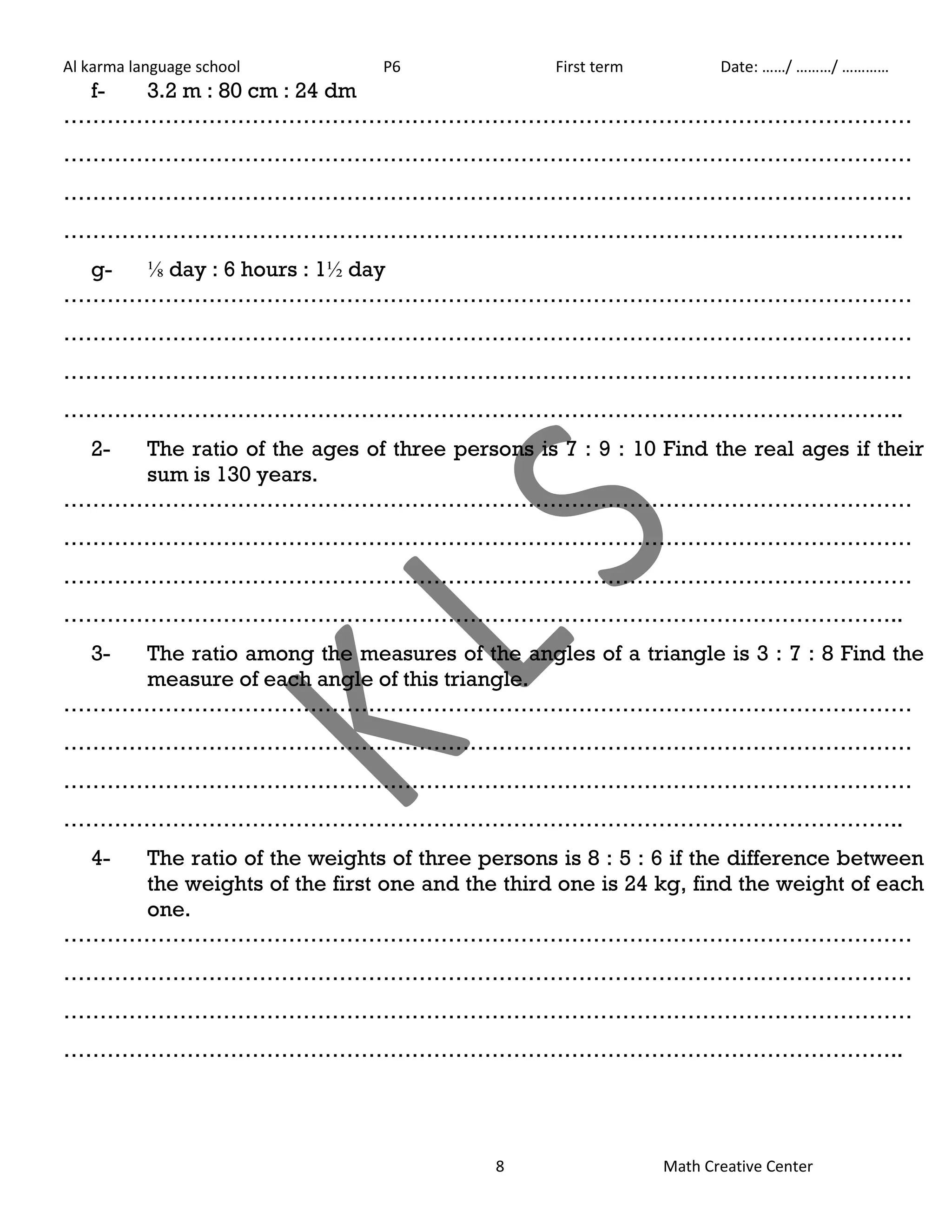 Al karma language school P6 First term Date: ……/ ………/ ………… 
8 Math Creative Center 
f- 3.2 m : 80 cm : 24 dm 
……………………………………………………………………………………………………… 
……………………………………………………………………………………………………… 
……………………………………………………………………………………………………… 
…………………………………………………………………………………………………….. 
g- ⅛ day : 6 hours : 1½ day 
……………………………………………………………………………………………………… 
……………………………………………………………………………………………………… 
……………………………………………………………………………………………………… 
…………………………………………………………………………………………………….. 
2- The ratio of the ages of three persons is 7 : 9 : 10 Find the real ages if their 
sum is 130 years. 
……………………………………………………………………………………………………… 
……………………………………………………………………………………………………… 
……………………………………………………………………………………………………… 
…………………………………………………………………………………………………….. 
3- The ratio among the measures of the angles of a triangle is 3 : 7 : 8 Find the 
measure of each angle of this triangle. 
……………………………………………………………………………………………………… 
……………………………………………………………………………………………………… 
……………………………………………………………………………………………………… 
…………………………………………………………………………………………………….. 
4- The ratio of the weights of three persons is 8 : 5 : 6 if the difference between 
the weights of the first one and the third one is 24 kg, find the weight of each 
one. 
……………………………………………………………………………………………………… 
……………………………………………………………………………………………………… 
……………………………………………………………………………………………………… 
…………………………………………………………………………………………………….. 
 
