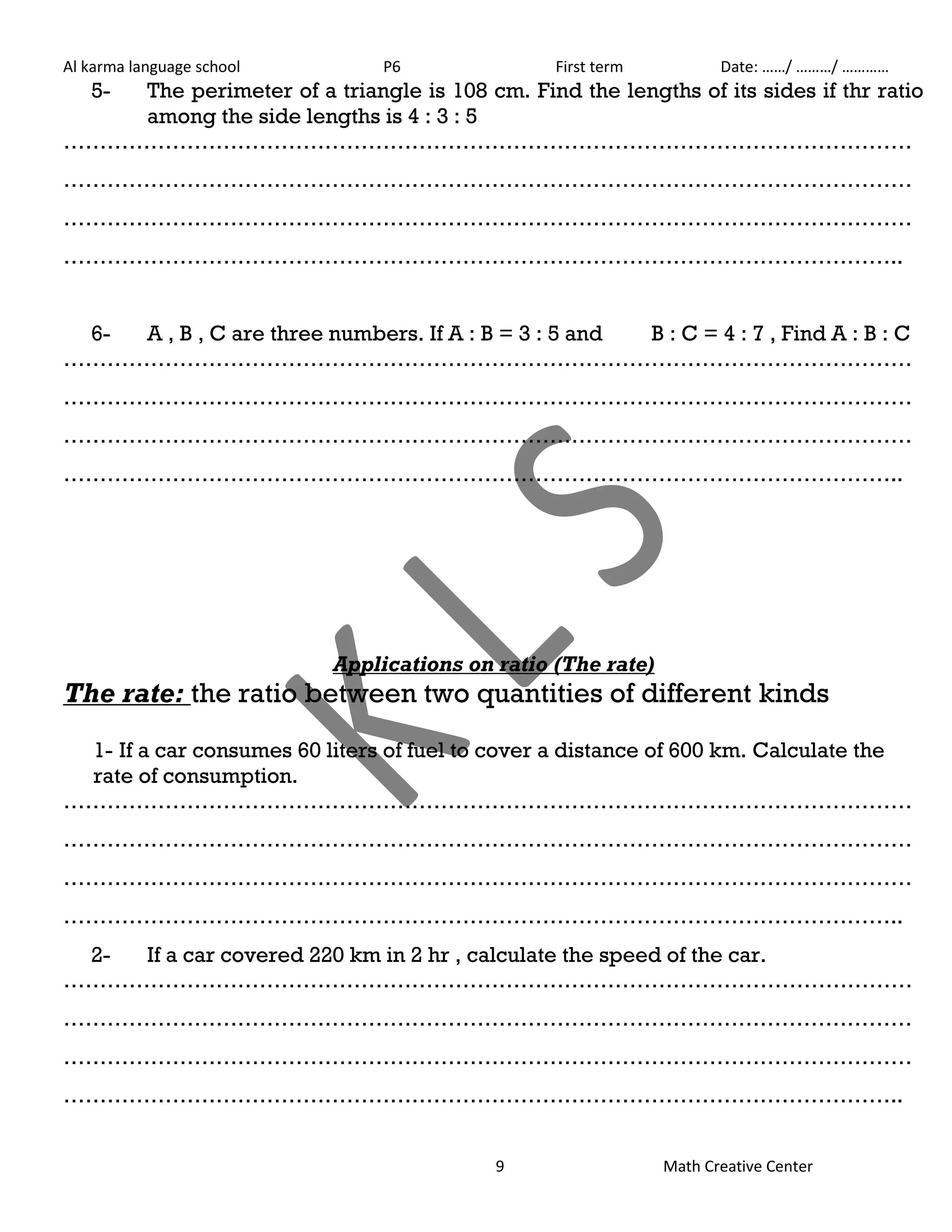 Al karma language school P6 First term Date: ……/ ………/ ………… 
5- The perimeter of a triangle is 108 cm. Find the lengths of its sides if thr ratio 
9 Math Creative Center 
among the side lengths is 4 : 3 : 5 
……………………………………………………………………………………………………… 
……………………………………………………………………………………………………… 
……………………………………………………………………………………………………… 
…………………………………………………………………………………………………….. 
6- A , B , C are three numbers. If A : B = 3 : 5 and B : C = 4 : 7 , Find A : B : C 
……………………………………………………………………………………………………… 
……………………………………………………………………………………………………… 
……………………………………………………………………………………………………… 
…………………………………………………………………………………………………….. 
Applications on ratio (The rate) 
The rate: the ratio between two quantities of different kinds 
1- If a car consumes 60 liters of fuel to cover a distance of 600 km. Calculate the 
rate of consumption. 
……………………………………………………………………………………………………… 
……………………………………………………………………………………………………… 
……………………………………………………………………………………………………… 
…………………………………………………………………………………………………….. 
2- If a car covered 220 km in 2 hr , calculate the speed of the car. 
……………………………………………………………………………………………………… 
……………………………………………………………………………………………………… 
……………………………………………………………………………………………………… 
…………………………………………………………………………………………………….. 
 