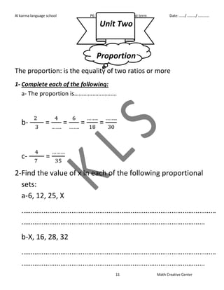 Al karma language school P6 First term Date: ……/ ………/ ………… 
Unit Two 
Proportion 
The proportion: is the equality of two ratios or more 
1- Complete each of the following: 
a- The proportion is………………………. 
11 Math Creative Center 
b- 
= 
= 
= 
= 
c- 
= 
2- Find the value of x in each of the following proportional 
sets: 
a- 6, 12, 25, X 
…………………………………………………………………………………………… 
……………………………………………………………………………………… 
b-X, 16, 28, 32 
…………………………………………………………………………………………… 
……………………………………………………………………………………… 
 
