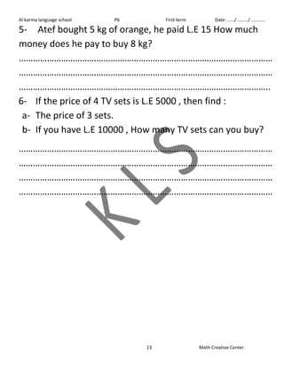 Al karma language school P6 First term Date: ……/ ………/ ………… 
5- Atef bought 5 kg of orange, he paid L.E 15 How much 
money does he pay to buy 8 kg? 
……………………………………………………………………………………………… 
……………………………………………………………………………………………… 
…………………………………………………………………………………………….. 
6- If the price of 4 TV sets is L.E 5000 , then find : 
a- The price of 3 sets. 
b- If you have L.E 10000 , How many TV sets can you buy? 
……………………………………………………………………………………………… 
……………………………………………………………………………………………… 
……………………………………………………………………………………………… 
……………………………………………………………………………………………… 
13 Math Creative Center 
 