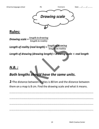 Al karma language school P6 First term Date: ……/ ………/ ………… 
Drawing scale 
14 Math Creative Center 
Rules: 
Drawing scale = 
Length of reality (real length) = 
Length of drawing (drawing length) = drawing scale real length 
N.B. : 
Both lengths should have the same units. 
1-The distance between 2 cities is 80 km and the distance between 
them on a map is 8 cm. Find the drawing scale and what it means. 
…………………………………………………………………………………………………………….. 
…………………………………………………………………………………………………………….. 
…………………………………………………………………………………………………………….. 
…………………………………………………………………………………………………………….. 
 