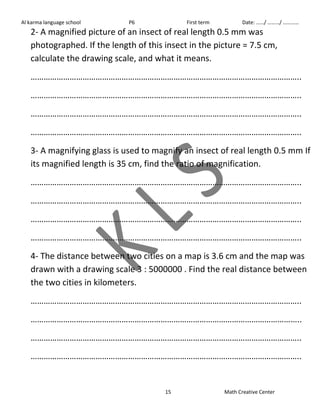 Al karma language school P6 First term Date: ……/ ………/ ………… 
2- A magnified picture of an insect of real length 0.5 mm was 
photographed. If the length of this insect in the picture = 7.5 cm, 
calculate the drawing scale, and what it means. 
…………………………………………………………………………………………………………….. 
…………………………………………………………………………………………………………….. 
…………………………………………………………………………………………………………….. 
…………………………………………………………………………………………………………….. 
3- A magnifying glass is used to magnify an insect of real length 0.5 mm If 
its magnified length is 35 cm, find the ratio of magnification. 
…………………………………………………………………………………………………………….. 
…………………………………………………………………………………………………………….. 
…………………………………………………………………………………………………………….. 
…………………………………………………………………………………………………………….. 
4- The distance between two cities on a map is 3.6 cm and the map was 
drawn with a drawing scale 3 : 5000000 . Find the real distance between 
the two cities in kilometers. 
…………………………………………………………………………………………………………….. 
…………………………………………………………………………………………………………….. 
…………………………………………………………………………………………………………….. 
…………………………………………………………………………………………………………….. 
15 Math Creative Center 
 