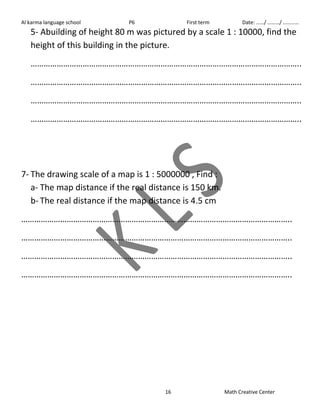 Al karma language school P6 First term Date: ……/ ………/ ………… 
5- Abuilding of height 80 m was pictured by a scale 1 : 10000, find the 
height of this building in the picture. 
…………………………………………………………………………………………………………….. 
…………………………………………………………………………………………………………….. 
…………………………………………………………………………………………………………….. 
…………………………………………………………………………………………………………….. 
7- The drawing scale of a map is 1 : 5000000 , Find : 
a- The map distance if the real distance is 150 km. 
b- The real distance if the map distance is 4.5 cm 
…………………………………………………………………………………………………………….. 
…………………………………………………………………………………………………………….. 
…………………………………………………………………………………………………………….. 
…………………………………………………………………………………………………………….. 
16 Math Creative Center 
 