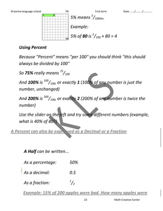 Al karma language school P6 First term Date: ……/ ………/ ………… 
5% means 5/100ths. 
Example: 
5% of 80 is 5/100 × 80 = 4 
Using Percent 
Because "Percent" means "per 100" you should think "this should 
always be divided by 100" 
So 75% really means 75/100 
And 100% is 100/100, or exactly 1 (100% of any number is just the 
number, unchanged) 
And 200% is 200/100, or exactly 2 (200% of any number is twice the 
number) 
Use the slider on the left and try some different numbers (example, 
what is 40% of 80?) 
A Percent can also be expressed as a Decimal or a Fraction 
22 Math Creative Center 
A Half can be written... 
As a percentage: 50% 
As a decimal: 0.5 
As a fraction: 1/2 
Example: 15% of 200 apples were bad. How many apples were 
 
