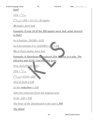 Al karma language school P6 First term Date: ……/ ………/ ………… 
bad? 
15% = 15/100 
(15/100) × 200 = 15 × 2 = 30 apples 
30 apples were bad 
Example: if only 10 of the 200 apples were bad, what percent 
is that? 
As a fraction, 10/200 = 0.05 
As a percentage it is: (10/200) x 100 = 5% 
5% of those apples were bad 
Example: A Skateboard is reduced 25% in price in a sale. The 
old price was $120. Find the new price 
First, find 25% of $120: 
25% = 25/100 
(25/100) × $120 = $30 
25% of $120 is $30 
So the reduction is $30 
Take the reduction from the original price 
$120 - $30 = $90 
The Price of the Skateboard in the sale is $90 
The Word 
23 Math Creative Center 
 