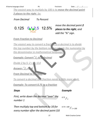 Al karma language school P6 First term Date: ……/ ………/ ………… 
The easiest way to multiply by 100 is to move the decimal point 
2 places to the right. So: 
27 Math Creative Center 
From Decimal To Percent 
move the decimal point 2 
places to the right, and 
add the "%" sign. 
From Fraction to Decimal 
The easiest way to convert a fraction to a decimal is to divide 
the top number by the bottom number (divide the numerator by 
the denominator in mathematical language) 
Example: Convert 2/5 to a decimal 
Divide 2 by 5: 2 ÷ 5 = 0.4 
Answer: 2/5 = 0.4 
From Decimal to Fraction 
To convert a decimal to a fraction needs a little more work. 
Example: To convert 0.75 to a fraction 
Steps Example 
First, write down the decimal "over" the 
number 1 
0.75 / 1 
Then multiply top and bottom by 10 for 
every number after the decimal point (10 
0.75 × 100 / 1 × 100 
 