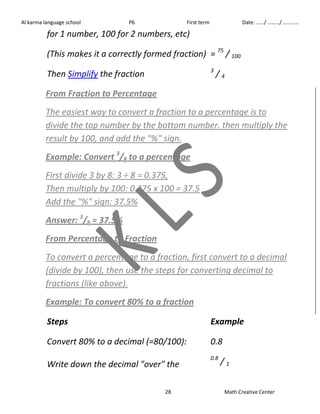 Al karma language school P6 First term Date: ……/ ………/ ………… 
for 1 number, 100 for 2 numbers, etc) 
(This makes it a correctly formed fraction) = 75 / 100 
Then Simplify the fraction 3 / 4 
From Fraction to Percentage 
The easiest way to convert a fraction to a percentage is to 
divide the top number by the bottom number. then multiply the 
result by 100, and add the "%" sign. 
Example: Convert 3/8 to a percentage 
First divide 3 by 8: 3 ÷ 8 = 0.375, 
Then multiply by 100: 0.375 x 100 = 37.5 
Add the "%" sign: 37.5% 
Answer: 3/8 = 37.5% 
From Percentage to Fraction 
To convert a percentage to a fraction, first convert to a decimal 
(divide by 100), then use the steps for converting decimal to 
fractions (like above). 
Example: To convert 80% to a fraction 
Steps Example 
Convert 80% to a decimal (=80/100): 0.8 
Write down the decimal "over" the 
0.8 / 1 
28 Math Creative Center 
 