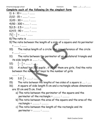 Al karma language school P6 First term Date: ……/ ………/ ………… 
Complete each of the following (in the simplest form 
1) 6 : 10 = ……… : ……… 
2) 12 : 15 = ……… : ……… 
3) 20 : 30 = ……… : ……… 
4) 50 : 300 =……… : ……… 
5) 1.5 : 2.5 = ……… : ……… 
6) 4.5 : 90 = ……… : ……… 
7) 
= ……… : ……… 
8) The ratio is ………………………………………………………………… 
9) The ratio between the length of a side of a square and its perimeter 
3 Math Creative Center 
= ……… : ……… 
10) The radius length of a circle: the circumference of the circle 
= ………: ……… 
11) The ratio between the perimeter of an equilateral triangle and 
its side length is ……… : ……… 
12) 
= ……… : ……… 
13) A school has 200 pupils , if 80 of them are girls, find the ratio 
between the number of boys to the number of girls 
……… : ……… 
14) 3.2: 
= ………: ……… 
15) The ratio between the lengths of two sides of a square is …… : …… 
16) A square of side length 5 cm and a rectangle whose dimensions 
are 10 cm and 5 cm. find: 
a) The ratio between the perimeter of the square and the 
perimeter of the rectangle = ………… : ………… 
b) The ratio between the area of the square and the area of the 
rectangle = ………… : ………… 
c) The ratio between the length of the rectangle and its 
perimeter = ………… : ………… 
 