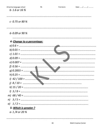 Al karma language school P6 First term Date: ……/ ………/ ………… 
30 Math Creative Center 
b- 1.6 or 16 % 
…………………………………………………………………………………………………………….. 
c- 0.75 or 80 % 
…………………………………………………………………………………………………………….. 
d- 0.09 or 90 % 
……………………………………………………………………………………………………… 
4- Change to a percentage: 
a) 0.6 = …………………………………………………………………………………………………… 
b) 0.01 = ………………………………………………………………………………………………… 
c) 1.01 = ………………………………………………………………………………………………… 
d) 0.09 = ………………………………………………………………………………………………… 
e) 0.007 = ……………………………………………………………………………………………… 
f) 0.56 = ……………………………………………………………………………………………….. 
g) 0.2855 = …………………………………………………………………………………………… 
h) 0.25 = ………………………………………………………………………………………………. 
i) 42 / 100 = ………………………………………………………………………………………… 
j) 8 / 10 = …………………………………………………………………………… 
k) 15 / 20 = ………………………………………………………………………………….. 
l) 3 / 8 = ……………………………………………………………………………………… 
m) 68 / 40 = ………………………………………………………………………………….. 
n) 3 / 5 = ………………………………………………………………………………………. 
o) 1 / 2 = ………………………………………………………………………………………. 
5- Which is greater ? 
a- 1 /4 or 20 % 
……………………………………………………………………………………………………………….. 
 