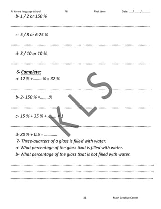 Al karma language school P6 First term Date: ……/ ………/ ………… 
31 Math Creative Center 
b- 1 / 2 or 150 % 
……………………………………………………………………………………………………………….. 
c- 5 / 8 or 6.25 % 
……………………………………………………………………………………………………………….. 
d- 3 / 10 or 10 % 
……………………………………………………………………………………………………………….. 
6- Complete: 
a- 12 % +………% = 32 % 
…………………………………………………………………………………………………………………. 
b- 2- 150 % =……..% 
………………………………………………………………………………………………………………… 
c- 15 % + 35 % + …….. = 1 
………………………………………………………………………………………………………………… 
d- 80 % + 0.5 = ………… 
7- Three-quarters of a glass is filled with water. 
a- What percentage of the glass that is filled with water. 
b- What percentage of the glass that is not filled with water. 
…………………………………………………………………………………………………………………… 
…………………………………………………………………………………………………………………… 
………………………………………………………………………………………………………………….. 
 