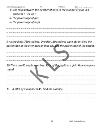 Al karma language school P6 First term Date: ……/ ………/ ………… 
8- The ratio between the number of boys to the number of girls in a 
32 Math Creative Center 
school is 7 : 3 Find : 
a- The percentage of girls 
b- The percentage of boys 
…………………………………………………………………………………………………………………… 
…………………………………………………………………………………………………………………… 
…………………………………………………………………………………………………………………… 
9-A school has 750 students. One day 150 students were absent Find the 
percentage of the attendees on that day and the percentage of the absent. 
…………………………………………………………………………………………………………………… 
…………………………………………………………………………………………………………………… 
………………………………………………………………………………………………………………….. 
10-There are 40 pupils in a class: 35 % of the pupils are girls. How many are 
there? 
…………………………………………………………………………………………………………………… 
…………………………………………………………………………………………………………………… 
…………………………………………………………………………………………………………………… 
11- If 30 % of a number is 45. Find the number. 
…………………………………………………………………………………………………………………… 
…………………………………………………………………………………………………………………… 
 