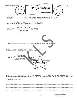 Al karma language school P6 First term Date: ……/ ………/ ………… 
Profit and loss 
Profit S.P > C. P and the profit = S.P – C.P 
Actual profit = selling price – cost price 
34 Math Creative Center 
Profit % = 
X 100 % 
Loss C.P > S.P and the loss = C.P – S.P 
Actual loss = cost price – selling price 
Loss % = 
X 100 % 
Exercise 
1- Rana bought a house for L.E 250000 and sold it for L.E 275000. Find her 
profit percent. 
………………………………………………………………………………………………………………… 
………………………………………………………………………………………………………………… 
……………………………………………………………………………………………………………….. 
 