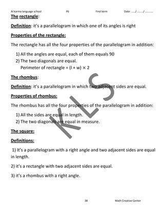 Al karma language school P6 First term Date: ……/ ………/ ………… 
The rectangle: 
Definition: it’s a parallelogram in which one of its angles is right 
Properties of the rectangle: 
The rectangle has all the four properties of the parallelogram in addition: 
1) All the angles are equal, each of them equals 90 
2) The two diagonals are equal. 
Perimeter of rectangle = (l + w) 2 
The rhombus: 
Definition: it’s a parallelogram in which two adjacent sides are equal. 
Properties of rhombus: 
The rhombus has all the four properties of the parallelogram in addition: 
1) All the sides are equal in length. 
2) The two diagonals are equal in measure. 
The square: 
Definitions: 
1) It’s a parallelogram with a right angle and two adjacent sides are equal 
in length. 
2) it’s a rectangle with two adjacent sides are equal. 
3) it’s a rhombus with a right angle. 
38 Math Creative Center 
 