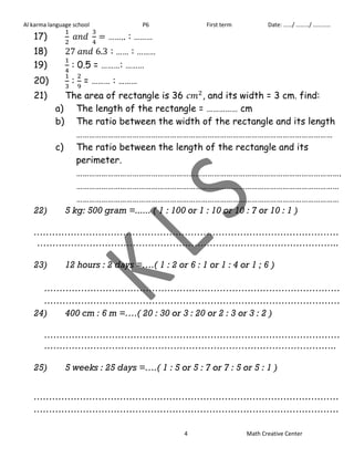 Al karma language school P6 First term Date: ……/ ………/ ………… 
17) 
…….. : ……… 
18) : …… : ……… 
19) 
: 0.5 = ………: ……… 
20) 
: 
= ……… : ……… 
21) The area of rectangle is 36 , and its width = 3 cm. find: 
a) The length of the rectangle = …………… cm 
b) The ratio between the width of the rectangle and its length 
…………………………………………………………………………………………………………… 
c) The ratio between the length of the rectangle and its 
perimeter. 
………………………………………………………………………………………………………………. 
……………………………………………………………………………………………………………… 
……………………………………………………………………………………………………………… 
22) 5 kg: 500 gram =...... ( 1 : 100 or 1 : 10 or 10 : 7 or 10 : 1 ) 
……………………………………………………………………………………… 
…………………………………………………………………………………….. 
23) 12 hours : 2 days =….( 1 : 2 or 6 : 1 or 1 : 4 or 1 ; 6 ) 
…………………………………………………………………………………… 
…………………………………………………………………………………… 
24) 400 cm : 6 m =….( 20 : 30 or 3 : 20 or 2 : 3 or 3 : 2 ) 
…………………………………………………………………………………… 
………………………………………………………………………………….. 
25) 5 weeks : 25 days =….( 1 : 5 or 5 : 7 or 7 : 5 or 5 : 1 ) 
……………………………………………………………………………………… 
……………………………………………………………………………………… 
4 Math Creative Center 
 