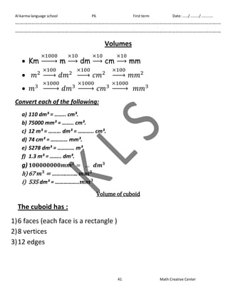 Al karma language school P6 First term Date: ……/ ………/ ………… 
…………………………………………………………………………………………………………………………………… 
…………………………………………………………………………………………………………………………………… 
Volumes 
41 Math Creative Center 
 Km 
→ m 
→ dm 
→ cm 
→ mm 
 
→ 
→ 
→ 
 
→ 
→ 
→ 
Convert each of the following: 
a) 110 dm³ = …….. cm³. 
b) 75000 mm³ = …….. cm³. 
c) 12 m³ = ……… dm³ = ……….. cm³. 
d) 74 cm³ = ………… mm³. 
e) 5278 dm³ = ………… m³. 
f) 1.3 m³ = …….. dm³. 
g) 
h) 67 
i) 535 dm³ = …………….. 
Volume of cuboid 
The cuboid has : 
1) 6 faces (each face is a rectangle ) 
2) 8 vertices 
3) 12 edges 
 